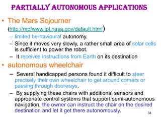 34
PARTIALLY AUTONOMOUS APPLICATIONS
• The Mars Sojourner
(http://mpfwww.jpl.nasa.gov/default.html)
– limited be-havioural autonomy.
– Since it moves very slowly, a rather small area of solar cells
is sufficient to power the robot.
– It receives instructions from Earth on its destination
• autonomous wheelchair
– Several handicapped persons found it difficult to steer
precisely their own wheelchair to get around corners or
passing through doorways.
– By supplying these chairs with additional sensors and
appropriate control systems that support semi-autonomous
navigation, the owner can instruct the chair on the desired
destination and let it get there autonomously.
 