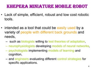 4
Khepera miniature mobile robot
• Lack of simple, efficient, robust and low cost robotic
tools.
• intended as a tool that could be easily used by a
variety of people with different back grounds and
needs,
– such as biologists willing to test theories of adaptation,
– neurophysiologists developing models of neural networks,
– psychologists implementing models of learning and
cognition,
– and engineers evaluating different control strategies for
specific applications.
 