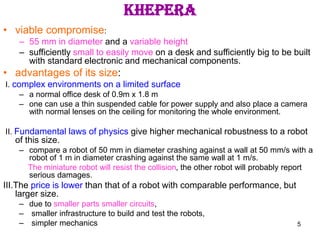 5
khepera
• viable compromise:
– 55 mm in diameter and a variable height
– sufficiently small to easily move on a desk and sufficiently big to be built
with standard electronic and mechanical components.
• advantages of its size:
I. complex environments on a limited surface
– a normal office desk of 0.9m x 1.8 m
– one can use a thin suspended cable for power supply and also place a camera
with normal lenses on the ceiling for monitoring the whole environment.
II. Fundamental laws of physics give higher mechanical robustness to a robot
of this size.
– compare a robot of 50 mm in diameter crashing against a wall at 50 mm/s with a
robot of 1 m in diameter crashing against the same wall at 1 m/s.
The miniature robot will resist the collision, the other robot will probably report
serious damages.
III.The price is lower than that of a robot with comparable performance, but
larger size.
– due to smaller parts smaller circuits,
– smaller infrastructure to build and test the robots,
– simpler mechanics
 
