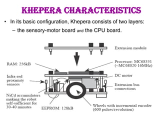 8
KHEPERA CHARACTERISTICS
• In its basic configuration, Khepera consists of two layers:
– the sensory-motor board and the CPU board.
 