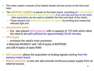 9
• The motor system consists of two lateral wheels and two pivots on the front and
back.
• The sensory system is placed on the lower board, consisting of 8 infrared-light
proximity sensors distributed around the body, 6 on one side and two on the other
(this asymmetry can be used to establish the front and back of the robot).
– These sensors can detect the presence of objects by emitting and measuring
reflected light and
• sensorimotor board
– Are also placed NiCd batteries with a capacity of 110 mAh which allow
the robot to be self-sufficient for approximately 30-40 minutes.
• CPU board
– encloses the robot's main processor
a Motorola MC68331 with 128 K-bytes of EEPROM
and 256 K-bytes of static RAM
• A/D converter allows the acquisition of analog signals coming from the
sensory-motor board.
• RS232 serial line :a wire can also provide continuous power supply from an
external source.
 
