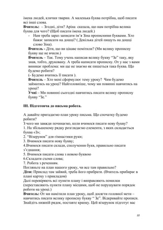 імена людей, клички тварин. А маленька буква потрібна, щоб писати
всі інші слова.
Вчитель: – Згодні, діти? Аріна сказала, що нам потрібна велика
буква для чого? (Щоб писати імена людей.)
- Нам треба зараз записати ім’я Зіна прописними буквами. Хто
бажає записати на дошці? ( Декілька дітей пишуть на дошці
слово Зіна).
Вчитель - Діти, що ви цікаве помітили? (Ми велику прописну
букву ще не вчили.)
Вчитель – Так. Тому учень написав велику букву “Зе” таку, яку
знав, тобто, друковану. А треба написати прописну. От у нас з вами
виникає проблема: ми ще не знаємо як пишеться така буква. Що
будемо робити?
(- Будемо вчитись її писати ).
Вчитель – Хто мені сформулює тему уроку? Чим будемо
займатись на уроці? Найголовніше, чому ми повинні навчитись на
уроці?
Учні – Ми повинні сьогодні навчитись писати велику прописну
букву “Зе.”
III. Підготовча до письма робота.
А давайте пригадаємо план уроку письма. Що спочатку будемо
робити?
З чого ми завжди починаємо, коли вчимося писати нову букву?
1. На збільшеному рядку розглядаємо елементи, з яких складається
буква «З»;
2. “Візерунок” для гімнастики руки;
3. Вчимося писати нову букву;
4.Вчимося писати склади, сполучення букв, правильно писати
з’єднання;
5. Вчимося писати слова з новою буквою
6.Складати схеми слова;
7. Робота з реченням.
Погляньте на план нашого уроку, чи все там правильно?
Діти: Приклад там зайвий, треба його прибрати. (Вчитель прибирає в
плані картку з прикладом)
Далі перевіряють всі пункти плану і виправляють помилки
(переставляють пункти плану місцями, щоб не порушувати порядок
роботи на уроці.)
Вчитель: От ми намітили план уроку, щоб досягти головної мети –
навчитись писати велику прописну букву “ Зе”. Відкривайте прописи.
Знайдіть нижній рядок, поставте крапку. Цей візерунок підготує вас
10
 