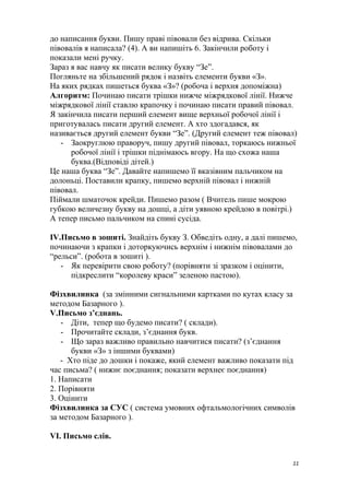 до написання букви. Пишу праві півовали без відрива. Скільки
півовалів я написала? (4). А ви напишіть 6. Закінчили роботу і
показали мені ручку.
Зараз я вас навчу як писати велику букву “Зе”.
Погляньте на збільшений рядок і назвіть елементи букви «З».
На яких рядках пишеться буква «З»? (робоча і верхня допоміжна)
Алгоритм: Починаю писати трішки нижче міжрядкової лінії. Нижче
міжрядкової лінії ставлю крапочку і починаю писати правий півовал.
Я закінчила писати перший елемент вище верхньої робочої лінії і
приготувалась писати другий елемент. А хто здогадався, як
називається другий елемент букви “Зе”. (Другий елемент теж півовал)
- Заокруглюю праворуч, пишу другий півовал, торкаюсь нижньої
робочої лінії і трішки піднімаюсь вгору. На що схожа наша
буква.(Відповіді дітей.)
Це наша буква “Зе”. Давайте напишемо її вказівним пальчиком на
долоньці. Поставили крапку, пишемо верхній півовал і нижній
півовал.
Піймали шматочок крейди. Пишемо разом ( Вчитель пише мокрою
губкою величезну букву на дошці, а діти уявною крейдою в повітрі.)
А тепер письмо пальчиком на спині сусіда.
IV.Письмо в зошиті. Знайдіть букву З. Обведіть одну, а далі пишемо,
починаючи з крапки і доторкуючись верхнім і нижнім півовалами до
“рельси”. (робота в зошиті ).
- Як перевірити свою роботу? (порівняти зі зразком і оцінити,
підкреслити “королеву краси” зеленою пастою).
Фізхвилинка (за змінними сигнальними картками по кутах класу за
методом Базарного ).
V.Письмо з’єднань.
- Діти, тепер що будемо писати? ( склади).
- Прочитайте склади, з’єднання букв.
- Що зараз важливо правильно навчитися писати? (з’єднання
букви «З» з іншими буквами)
- Хто піде до дошки і покаже, який елемент важливо показати під
час письма? ( нижнє поєднання; показати верхнеє поєднання)
1. Написати
2. Порівняти
3. Оцінити
Фізхвилинка за СУС ( система умовних офтальмологічних символів
за методом Базарного ).
VI. Письмо слів.
11
 