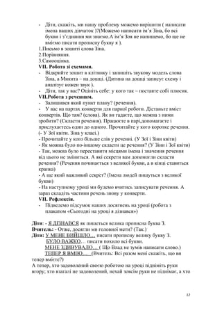 - Діти, скажіть, ми нашу проблему можемо вирішити ( написати
імена наших дівчаток )?(Можемо написати ім’я Зіна, бо всі
букви і з’єднання ми знаємо.А ім’я Зоя не напишемо, бо ще не
вміємо писати прописну букву я ).
1.Письмо в зошиті слова Зіна.
2.Порівняння.
3.Самооцінка.
VII. Робота зі схемами.
- Відкрийте зошит в клітинку і запишіть звукову модель слова
Зіна, а Микита – на дошці. (Дитина на дошці записує схему і
аналізує кожен звук ).
- Діти, так у вас? Оцініть себе: у кого так – поставте собі плюсик.
VII.Робота з реченням.
- Залишився який пункт плану? (речення).
- У вас на партах конверти для парної роботи. Дістаньте вміст
конвертів. Що там? (слова). Як ви гадаєте, що можна з ними
зробити? (Скласти речення). Працюєте в парі,допомагаєте і
прислухаєтесь один до одного. Прочитайте у кого коротке речення.
(- У Зої квіти. Зіна у класі.)
- Прочитайте у кого більше слів у реченні. (У Зої і Зіни квіти)
- Як можна було по-іншому скласти це речення? (У Зіни і Зої квіти)
- Так, можна було переставити місцями імена і значення речення
від цього не зміниться. А які секрети вам допомогли скласти
речення? (Речення починається з великої букви, а в кінці ставиться
крапка)
- А ще який важливий секрет? (Імена людей пишуться з великої
букви)
- На наступному уроці ми будемо вчитись записувати речення. А
зараз складіть частини речень знову у конверти.
VII. Рефлексія.
- Підведемо підсумок наших досягнень на уроці (робота з
плакатом «Сьогодні на уроці я дізнався»)
Діти: - Я ДІЗНАВСЯ як пишеться велика прописна буква З.
Вчитель: - Отже, досягли ми головної мети? (Так.)
Діти: У МЕНЕ ВИЙШЛО… писати прописну велику букву З.
БУЛО ВАЖКО… писати похило всі букви.
МЕНЕ ЗДИВУВАЛО… ( Що Влад не зумів написати слово.)
ТЕПЕР Я ВМІЮ… (Вчитель: Всі разом мені скажіть, що ви
тепер вмієте?)
А тепер, хто задоволений своєю роботою на уроці підніміть руки
вгору; хто взагалі не задоволений, нехай зовсім руки не піднімає, а хто
12
 