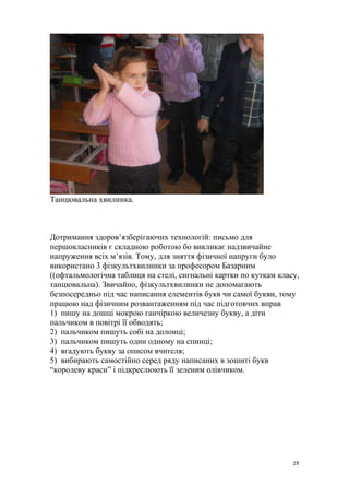 Танцювальна хвилинка.
Дотримання здоров’язберігаючих технологій: письмо для
першокласників є складною роботою бо викликає надзвичайне
напруження всіх м’язів. Тому, для зняття фізичної напруги було
використано 3 фізкультхвилинки за професором Базарним
((офтальмологічна таблиця на стелі, сигнальні картки по куткам класу,
танцювальна). Звичайно, фізкультхвилинки не допомагають
безпосередньо під час написання елементів букв чи самої букви, тому
працюю над фізичним розвантаженням під час підготовчих вправ
1) пишу на дошці мокрою ганчіркою величезну букву, а діти
пальчиком в повітрі її обводять;
2) пальчиком пишуть собі на долонці;
3) пальчиком пишуть один одному на спинці;
4) вгадують букву за описом вчителя;
5) вибирають самостійно серед ряду написаних в зошиті букв
“королеву краси” і підкреслюють її зеленим олівчиком.
19
 