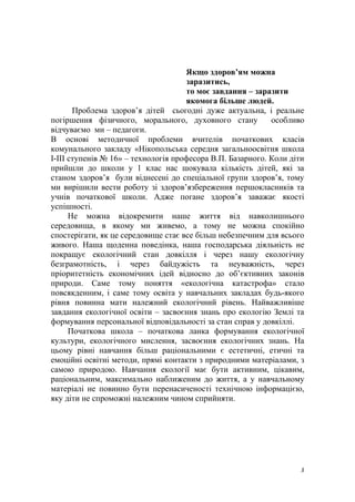 Якщо здоров’ям можна
заразитись,
то моє завдання – заразити
якомога більше людей.
Проблема здоров’я дітей сьогодні дуже актуальна, і реальне
погіршення фізичного, морального, духовного стану особливо
відчуваємо ми – педагоги.
В основі методичної проблеми вчителів початкових класів
комунального закладу «Нікопольська середня загальноосвітня школа
І-ІІІ ступенів № 16» – технологія професора В.П. Базарного. Коли діти
прийшли до школи у 1 клас нас шокувала кількість дітей, які за
станом здоров’я були віднесені до спеціальної групи здоров’я, тому
ми вирішили вести роботу зі здоров’язбереження першокласників та
учнів початкової школи. Адже погане здоров’я заважає якості
успішності.
Не можна відокремити наше життя від навколишнього
середовища, в якому ми живемо, а тому не можна спокійно
спостерігати, як це середовище стає все більш небезпечним для всього
живого. Наша щоденна поведінка, наша господарська діяльність не
покращує екологічний стан довкілля і через нашу екологічну
безграмотність, і через байдужість та неуважність, через
пріоритетність економічних ідей відносно до об’єктивних законів
природи. Саме тому поняття «екологічна катастрофа» стало
повсякденним, і саме тому освіта у навчальних закладах будь-якого
рівня повинна мати належний екологічний рівень. Найважливіше
завдання екологічної освіти – засвоєння знань про екологію Землі та
формування персональної відповідальності за стан справ у довкіллі.
Початкова школа – початкова ланка формування екологічної
культури, екологічного мислення, засвоєння екологічних знань. На
цьому рівні навчання більш раціональними є естетичні, етичні та
емоційні освітні методи, прямі контакти з природними матеріалами, з
самою природою. Навчання екології має бути активним, цікавим,
раціональним, максимально наближеним до життя, а у навчальному
матеріалі не повинно бути перенасиченості технічною інформацією,
яку діти не спроможні належним чином сприйняти.
3
 