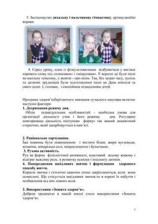 3. Застосовуємо дихальну і пальчикову гімнастику, артикуляційні
вправи.
4. Серед уроку, одна із фізкультхвилинок відбувається у вигляді
хорового співу під «плюсовки» і «мінусовки». У вересні це були пісні
на шкільну тематику, у жовтні - про осінь. Так, без затрат часу, зусиль
та дитячих труднощів були підготовленні пісні на День вчителя та
свято осені. І, головне, з емоційним піднесенням дітей.
Програма здоров’язберігаючого навчання сучасного школяра включає
наступні фактори:
1. Дотримання режиму дня.
Облік індивідуальних особливостей – необхідна умова для
організації діяльності учня і його режиму дня. Регулярно
повторювана діяльність поступово формує так званий динамічний
стереотип, який закарбовується в пам’яті.
2. Раціональне харчування.
Їжа повинна бути повноцінною і містити білки, жири вуглеводи,
вітаміни, мінеральні солі, мікроелементи і безпечною.
3. Рухова активність.
Рух як форма фізіологічної активності, властивий всьому живому і
відіграє важливу роль в розвитку психіки і інтелекту дитини.
4. Попередження шкідливих звичок і формування здорового
способу життя.
Корисні звички і гігієнічні навички ліпше закріплюються, коли вони
осмислені. Що стосується шкідливих звичок,то в корені їх набуття і
позбавлення від них лежить воля.
2. Використання «Зошита здоров’я».
Доброю традицією в нашій школі стало використання «Зошита
здоров’я».
7
 