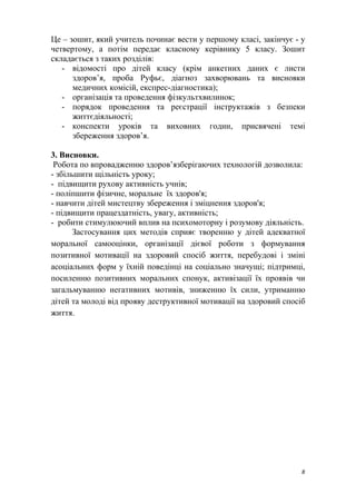 Це – зошит, який учитель починає вести у першому класі, закінчує - у
четвертому, а потім передає класному керівнику 5 класу. Зошит
складається з таких розділів:
- відомості про дітей класу (крім анкетних даних є листи
здоров’я, проба Руфьє, діагноз захворювань та висновки
медичних комісій, експрес-діагностика);
- організація та проведення фізкультхвилинок;
- порядок проведення та реєстрації інструктажів з безпеки
життєдіяльності;
- конспекти уроків та виховних годин, присвячені темі
збереження здоров’я.
3. Висновки.
Робота по впровадженню здоров’язберігаючих технологій дозволила:
- збільшити щільність уроку;
- підвищити рухову активність учнів;
- поліпшити фізичне, моральне їх здоров'я;
- навчити дітей мистецтву збереження і зміцнення здоров'я;
- підвищити працездатність, увагу, активність;
- робити стимулюючий вплив на психомоторну і розумову діяльність.
Застосування цих методів сприяє творенню у дітей адекватної
моральної самооцінки, організації дієвої роботи з формування
позитивної мотивації на здоровий спосіб життя, перебудові і зміні
асоціальних форм у їхній поведінці на соціально значущі; підтримці,
посиленню позитивних моральних спонук, активізації їх проявів чи
загальмуванню негативних мотивів, зниженню їх сили, утриманню
дітей та молоді від прояву деструктивної мотивації на здоровий спосіб
життя.
8
 