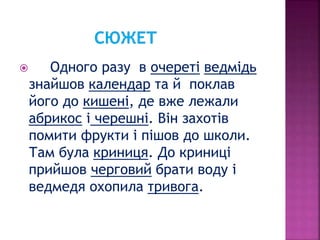  Одного разу в очереті ведмідь
знайшов календар та й поклав
його до кишені, де вже лежали
абрикос і черешні. Він захотів
помити фрукти і пішов до школи.
Там була криниця. До криниці
прийшов черговий брати воду і
ведмедя охопила тривога.
 