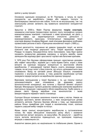країни у цьому процесі.
Основною одиницею конкуренції, за М. Портером, є галузь як група
конкурентів, що виробляють товари або надають послуги та
безпосередньо змагаються між собою. Успіх як на внутрішньому, так і на
зовнішньому ринках залежить від правильно визначеної конкурентної
стратегії.
Зрештою в 2000-х, Майл Портер формулює теорію кластерів,
називаючи кластером (промисловою групою), групу географічно сусідніх
взаємопов’язаних компаній і пов’язаних з ними організацій, які діють у
певній   сфері,   що     характеризується   спільністю    діяльності   і
взаємодоповнюють одна-одну. Інтелектуальні передумови теорії
кластерів формує Альфред Маршал, який описував феномени особливих
промислових регіонів в своїх «Принципах економічної теорії» (1890 р.).
Останні десятиліття, пояснення які давали традиційні теорії, не могли
пояснити нові тенденції реального світу. Теорія відносних переваг
Рікардо та модель Хекшера-Оліна легко пояснювали, чому бідні країни
продають розвинутим державам сировину, а купують вироби, однак
залишали без відповіді факт зростаючої торгівлі між багатими країнами.
У 1979 році Пол Кругман сформулював принцип «зростаючих доходів»
або «ефект масштабу», відомий ще з часів Адама Сміта, згідно з яким
витрати на одиницю продукції знижуються із зростанням обсягів
виробництва. У міжнародній торгівлі беруть участь різновиди схожих
товарів, на які існує попит з боку клієнтів, що хочуть урізноманітнити своє
споживання. Вихід на світовий ринок збільшує кількість споживачів
порівняно з внутрішнім ринком, а тому дозволяє виробникам суттєво
знижувати середні витрати на виробництво одиниці продукції.
Важливим припущенням у теорії Кругмана є те, що покупці схильні
урізноманітнювати    своє    споживання.     Це   відкриває    дорогу
монополістичній конкуренції, яка полягає у боротьбі великої кількості
брендів. Міжнародна торгівля дозволяє найменшим компаніям виробляти
оригінальну продукцію і нарощувати обсяги виробництва. Грубо кажучи, у
рамках свого бренду виробник стає монополістом і може
використовувати переваги такого становища.
Сьогодні більше половини населення планети живе у містах. Немов на
дріжджах зростають великі мегаполіси, у яких концентрується ділова
активність регіонів. Причину Кругман вбачає у тому, що перенаселені
райони більш привабливі для людей в економічному плані, оскільки
надають ширший вибір товарів та послуг.
Фірми також схильні концентрувати виробництво в густонаселених
точках, бо через збільшення локального ринку збуту і зниження
транспортних витрат виграють на масштабах. Як результат – заробітна
плата жителів мегаполіса підвищується, що прискорює подальшу
міграцію з навколишніх сіл.
Аналогічні закони діють на національних та глобальних рівнях. Одним із


                                                                        10
 
