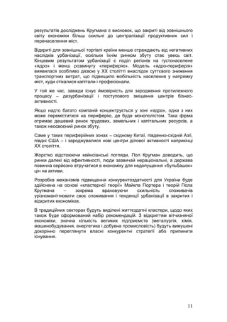результатів досліджень Кругмана є висновок, що закриті від зовнішнього
світу економіки більш схильні до централізації продуктивних сил і
перенаселення міст.
Відкриті для зовнішньої торгівлі країни менше страждають від негативних
наслідків урбанізації, оскільки їхнім ринком збуту стає увесь світ.
Кінцевим результатом урбанізації є поділ регіонів на густонаселене
«ядро» і менш розвинуту «периферію». Модель «ядро-периферія»
виявилася особливо дієвою у ХХ столітті внаслідок суттєвого зниження
транспортних витрат, що підвищило мобільність населення у напрямку
міст, куди стікалися капітали і професіонали.
У той же час, завжди існує ймовірність для зародження протилежного
процесу – дезурбанізації і поступового зміщення центрів бізнес-
активності.
Якщо надто багато компаній концентрується у зоні «ядра», одна з них
може переміститися на периферію, де буде монополістом. Така фірма
отримає дешевий ринок трудових, земельних і капітальних ресурсів, а
також неосвоєний ринок збуту.
Саме у таких периферійних зонах – східному Китаї, південно-східній Азії,
півдні США – і зароджувалися нові центри ділової активності наприкінці
ХХ століття.
Жорстко відстоюючи кейнсіанські погляди, Пол Кругман доводить, що
ринки далекі від ефективності, люди зазвичай нераціональні, а держава
повинна серйозно втручатися в економіку для недопущення «бульбашок»
цін на активи.
Розробка механізмів підвищення конкурентоздатності для України буде
здійснена на основі «кластерної теорії» Майкла Портера і теорій Пола
Кругмана     –     зокрема   враховуючи      схильність    споживачів
урізноманітнювати своє споживання і тенденції урбанізації в закритих і
відкритих економіках.
В традиційних секторах будуть виділені життєздатні кластери, щодо яких
також буде сформований набір рекомендацій. З відкриттям вітчизняної
економіки, значна кількість великих підприємств (металургія, хімія,
машинобудування, енергетика і добувна промисловість) будуть вимушені
докорінно переглянути власні конкурентні стратегії або припинити
існування.




                                                                     11
 