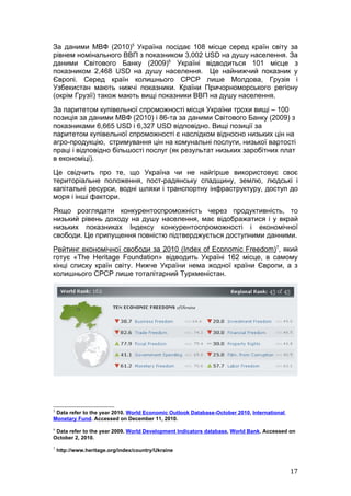 За даними МВФ (2010)5 Україна посідає 108 місце серед країн світу за
рівнем номінального ВВП з показником 3,002 USD на душу населення. За
даними Світового Банку (2009)6 Україні відводиться 101 місце з
показником 2,468 USD на душу населення. Це найнижчий показник у
Європі. Серед країн колишнього СРСР лише Молдова, Грузія і
Узбекистан мають нижчі показники. Країни Причорноморського регіону
(окрім Грузії) також мають вищі показники ВВП на душу населення.
За паритетом купівельної спроможності місця України трохи вищі – 100
позиція за даними МВФ (2010) і 86-та за даними Світового Банку (2009) з
показниками 6,665 USD і 6,327 USD відповідно. Вищі позиції за
паритетом купівельної спроможності є наслідком відносно низьких цін на
агро-продукцію, стримування цін на комунальні послуги, низької вартості
праці і відповідно більшості послуг (як результат низьких заробітних плат
в економіці).
Це свідчить про те, що Україна чи не найгірше використовує своє
територіальне положення, пост-радянську спадщину, землю, людські і
капітальні ресурси, водні шляхи і транспортну інфраструктуру, доступ до
моря і інші фактори.
Якщо розглядати конкурентоспроможність через продуктивність, то
низький рівень доходу на душу населення, має відображатися і у вкрай
низьких показниках Індексу конкурентоспроможності і економічної
свободи. Це припущення повністю підтверджується доступними данними.
Рейтинг економічної свободи за 2010 (Index of Economic Freedom)7, який
готує «The Heritage Foundation» відводить Україні 162 місце, в самому
кінці списку країн світу. Нижче України нема жодної країни Європи, а з
колишнього СРСР лише тоталітарний Туркменістан.




5
 Data refer to the year 2010. World Economic Outlook Database-October 2010, International
Monetary Fund. Accessed on December 11, 2010.
6
 Data refer to the year 2009. World Development Indicators database, World Bank. Accessed on
October 2, 2010.
7
    http://www.heritage.org/index/country/Ukraine



                                                                                            17
 