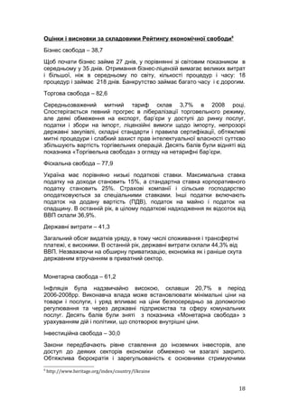 Оцінки і висновки за складовими Рейтингу економічної свободи8
Бізнес свобода – 38,7
Щоб почати бізнес займе 27 днів, у порівнянні зі світовим показником в
середньому у 35 днів. Отримання бізнес-ліцензій вимагає великих витрат
і більшої, ніж в середньому по світу, кількості процедур і часу: 18
процедур і займає 218 днів. Банкрутство займає багато часу і є дорогим.
Торгова свобода – 82,6
Середньозважений митний тариф склав 3,7% в 2008 році.
Спостерігається певний прогрес в лібералізації торговельного режиму,
але деякі обмеження на експорт, бар’єри у доступі до ринку послуг,
податки і збори на імпорт, ліцензійні вимоги щодо імпорту, непрозорі
державні закупівлі, складні стандарти і правила сертифікації, обтяжливі
митні процедури і слабкий захист прав інтелектуальної власності суттєво
збільшують вартість торгівельних операцій. Десять балів були відняті від
показника «Торгівельна свобода» з огляду на нетарифні бар’єри.
Фіскальна свобода – 77,9
Україна має порівняно низькі податкові ставки. Максимальна ставка
податку на доходи становить 15%, а стандартна ставка корпоративного
податку становить 25%. Страхові компанії і сільське господарство
оподатковуються за спеціальними ставками. Інші податки включають
податок на додану вартість (ПДВ), податок на майно і податок на
спадщину. В останній рік, в цілому податкові надходження як відсоток від
ВВП склали 36,9%.
Державні витрати – 41,3
Загальний обсяг видатків уряду, в тому числі споживання і трансфертні
платежі, є високими. В останній рік, державні витрати склали 44,3% від
ВВП. Незважаючи на обширну приватизацію, економіка як і раніше скута
державним втручанням в приватний сектор.


Монетарна свобода – 61,2
Інфляція була надзвичайно високою, склавши 20,7% в період
2006-2008рр. Виконавча влада може встановлювати мінімальні ціни на
товари і послуги, і уряд впливає на ціни безпосередньо за допомогою
регулювання та через державні підприємства та сферу комунальних
послуг. Десять балів були зняті з показника «Монетарна свобода» з
урахуванням дій і політики, що спотворює внутрішні ціни.
Інвестиційна свобода – 30,0
Закони передбачають рівне ставлення до іноземних інвесторів, але
доступ до деяких секторів економіки обмежено чи взагалі закрито.
Обтяжлива бюрократія і зарегульованість є основними стримуючими
8
    http://www.heritage.org/index/country/Ukraine


                                                                     18
 