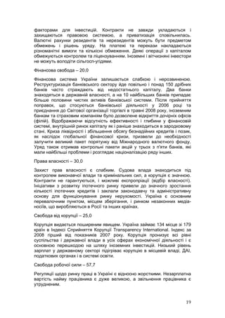 факторами для інвестицій. Контракти не завжди укладаються і
захищаються правовою системою, а приватизація сповільнилась.
Валютні рахунки резидентів та нерезидентів можуть бути предметом
обмежень і рішень уряду. На платежі та перекази накладаються
різноманітні вимоги та кількісні обмеження. Деякі операції з капіталом
обмежуються контролем та ліцензуванням. Іноземні і вітчизняні інвестори
не можуть володіти сільгосп-угідями.
Фінансова свобода – 20,0
Фінансова система України залишається слабкою і нерозвиненою.
Реструктуризація банківського сектору йде повільно і понад 150 дрібних
банків часто страждають від недостатнього капіталу. Два банки
знаходяться в державній власності, а на 10 найбільших банків припадає
більше половини чистих активів банківської системи. Після прийняття
поправок, що стосуються банківської діяльності у 2006 році та
приєднання до Світової організації торгівлі в травні 2008 року, іноземним
банкам та страховим компаніям було дозволене відкриття дочірніх офісів
(філій). Відображаючи відсутність ефективності і глибини у фінансовій
системі, внутрішній ринок капіталу як і раніше знаходиться в зародковому
стані. Криза ліквідності і збільшення обсягу безнадійних кредитів і позик,
як наслідок глобальної фінансової кризи, призвели до необхідності
залучити великий пакет порятунку від Міжнародного валютного фонду.
Уряд також отримав контрольні пакети акцій у трьох з п'яти банків, які
мали найбільші проблеми і розглядає націоналізацію ряду інших.
Права власності – 30,0
Захист прав власності є слабким. Судова влада знаходиться під
контролем виконавчої влади та кримінальних сил, а корупція є значною.
Контракти не гарантуються, і можливі експропріації (відбір власності).
Ініціативи з розвитку іпотечного ринку привели до значного зростання
кількості іпотечних кредитів і заклали законодавчу та адміністративну
основу для функціонування ринку нерухомості. Україна є основним
перевалочним пунктом, місцем зберігання, і ринком незаконних медіа-
носіїв, що виробляються в Росії та інших країнах.
Свобода від корупції – 25,0
Корупція видається поширеним явищем. Україна займає 134 місце зі 179
країн в Індексі Сприйняття Корупції Transparency International. Індекс за
2008 гірший від показників 2007 року. Корупція пронизує всі рівні
суспільства і державної влади в усіх сферах економічної діяльності і є
основною перешкодою на шляху іноземних інвестицій. Низький рівень
зарплат у державному секторі підігріває корупцію в місцевій владі, ДАІ,
податкових органах і в системі освіти.
Свобода робочої сили – 57,7
Регуляції щодо ринку праці в Україні є відносно жорсткими. Незарплатна
вартість найму працівника є дуже великою, а звільнення працівника є
утрудненим.


                                                                       19
 