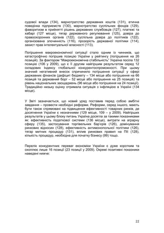 судової влади (134), марнотратство державних коштів (131), етична
поведінка підприємств (130), марнотратство суспільних фондів (129),
фаворитизм в прийнятті рішень державних службовців (127), платежі та
хабарі (127 місце), тягар державного регулювання (125), довіра до
правоохоронних органів (122), суспільна довіра до політиків (122),
організована злочинність (116), прозорість державної політики (114),
захист прав інтелектуальної власності (113).

Погіршення макроекономічної ситуації стало одним із чинників, що
катастрофічно погіршив позицію України у рейтингу (погіршення на 26
позицій). За фактором “Макроекономічна стабільність” Україна посіла 132
позицію (106 у 2009), що є її другим найгіршим результатом серед 12
складових Індексу глобальної конкурентоспроможності. При цьому
значний негативний внесок спричинило погіршення ситуації у сфері
державних фінансів (дефіцит бюджету – 134 місце або погіршення на 66
позицій та державний борг – 52 місце або погіршення на 25 позицій) та
рівень національних заощаджень (96 місце або погіршення на 24 позиції).
Традиційно низьку оцінку отримала ситуація з інфляцією в Україні (134
місце).


У Звіті зазначається, що новий уряд поставив перед собою амбітні
завдання – провести необхідні реформи. Реформи, серед іншого, мають
бути також спрямовані на підвищення ефективності товарних ринків, де
досягнення України є незначними (129 місце, 109 – у 2009). Найгірших
результатів у цьому блоку питань Україна досягла за такими показниками
як: ефективність податкової системи (136 місце), витрати на аграрну
сферу (135), застосування торгівельних бар’єрів (126), домінування
ринкових відносин (128), ефективність антимонопольної політики (126),
тягар митних процедур (131), вплив ринкових правил на ПІІ (128),
кількість процедур, необхідна для початку бізнесу (99) тощо.


Перелік конкурентних переваг економіки України є дуже коротким та
охоплює лише 16 позиції (23 позиції у 2009). Окремі позитивні показники
наведені нижче:




                                                                    22
 