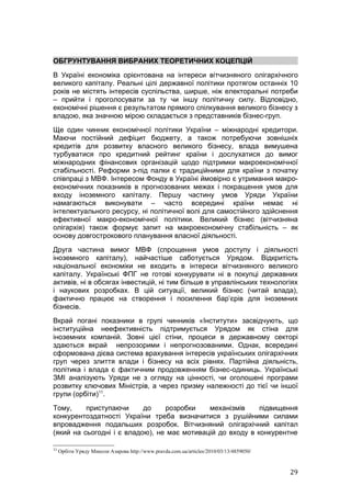 ОБГРУНТУВАННЯ ВИБРАНИХ ТЕОРЕТИЧНИХ КОЦЕПЦІЙ
В Україні економіка орієнтована на інтереси вітчизняного олігархічного
великого капіталу. Реальні цілі державної політики протягом останніх 10
років не містять інтересів суспільства, ширше, ніж електоральні потреби
– прийти і проголосувати за ту чи іншу політичну силу. Відповідно,
економічні рішення є результатом прямого спілкування великого бізнесу з
владою, яка значною мірою складається з представників бізнес-груп.
Ще один чинник економічної політики України – міжнародні кредитори.
Маючи постійний дефіцит бюджету, а також потребуючи зовнішніх
кредитів для розвитку власного великого бізнесу, влада вимушена
турбуватися про кредитний рейтинг країни і дослухатися до вимог
міжнародних фінансових організацій щодо підтримки макроекономічної
стабільності. Реформи з-під палки є традиційними для країни з початку
співпраці з МВФ. Інтересом Фонду в Україні ймовірно є утримання макро-
економічних показників в прогнозованих межах і покращення умов для
входу іноземного капіталу. Першу частину умов Уряди України
намагаються виконувати – часто всередині країни немає ні
інтелектуального ресурсу, ні політичної волі для самостійного здійснення
ефективної макро-економічної політики. Великий бізнес (вітчизняна
олігархія) також формує запит на макроекономічну стабільність – як
основу довгострокового планування власної діяльності.
Друга частина вимог МВФ (спрощення умов доступу і діяльності
іноземного капіталу), найчастіше саботується Урядом. Відкритість
національної економіки не входить в інтереси вітчизняного великого
капіталу. Українські ФПГ не готові конкурувати ні в покупці державних
активів, ні в обсягах інвестицій, ні тим більше в управлінських технологіях
і наукових розробках. В цій ситуації, великий бізнес (читай влада),
фактично працює на створення і посилення бар’єрів для іноземних
бізнесів.
Вкрай погані показники в групі чинників «Інститути» засвідчують, що
інституційна неефективність підтримується Урядом як стіна для
іноземних компаній. Зовні цієї стіни, процеси в державному секторі
здаються вкрай непрозорими і непрогнозованими. Однак, всередині
сформована дієва система врахування інтересів українських олігархічних
груп через злиття влади і бізнесу на всіх рівнях. Партійна діяльність,
політика і влада є фактичним продовженням бізнес-одиниць. Українські
ЗМІ аналізують Уряди не з огляду на цінності, чи оголошені програми
розвитку ключових Міністрів, а через призму належності до тієї чи іншої
групи (орбіти)11.
Тому,     приступаючи      до    розробки    механізмів     підвищення
конкурентоздатності України треба визначитися з рушійними силами
впровадження подальших розробок. Вітчизняний олігархічний капітал
(який на сьогодні і є владою), не має мотивацій до входу в конкурентне

11
     Орбіти Уряду Миколи Азарова http://www.pravda.com.ua/articles/2010/03/13/4859050/



                                                                                         29
 