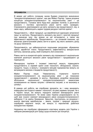 ПРЕАМБУЛА
В межах цієї роботи головним чином будемо опиратися визначення
“конкурентоспроможності країни”, яке дає Майкл Портер: “єдина розумна
концепція конкурентоспроможності на національному рівні – це
продуктивність. Головна мета будь-якої держави полягає в досягненні
високого і постійно зростаючого рівня життя своїх громадян.
Спроможність реалізовувати цю мету залежить від продуктивності, яку, в
свою чергу, забезпечують задіяні трудові ресурси і капітал країни”.
Продуктивність – обсяг продукції, що виробляється одиницею затраченої
праці чи капіталу. Продуктивність залежить від якості і якостей продукції
(що визначає ціну, яку можна на неї встановити), а також від
ефективності виробництва. Продуктивність – це головний показник, що
визначає довгостроковий рівень життя в країні, від якого залежить дохід
на душу населення.
Продуктивність, що забезпечується людськими ресурсами, обумовлює
рівень заробітної плати. Продуктивність (ефективність) використання
капіталу, визначає дохід, який отримують його власники.
Рівень життя в конкретній країні залежить від спроможності національних
компаній досягнути високого рівня продуктивності і продовжувати це
підвищення.
Міжнародна торгівля і іноземні інвестиції можуть підвищувати
продуктивність в окремій країні (нові технології, обладнання, знання,
продукти, тощо), а можуть і знижувати (місцеві підприємства можуть не
витримувати високих стандартів продуктивності).
Майкл     Портер     пише:    “Намагаючись     тлумачити    поняття
конкурентоспроможності на національному рівні - це показники
продуктивності і динаміка їх росту». Відповідно розробка механізмів
збільшення     національної    конкурентоспроможності    вимагатиме
зосередження на певних галузях і сегментах галузей, а не економіці в
цілому».
В рамках цієї роботи, ми спробуємо зрозуміти, як і чому виникають
комерційно життєздатні навики і технології, на рівні окремих галузей. Чи є
в Україні галузі, які можуть породити компанії міжнародного рівня
конкурентоспроможності. Чи може сама Україна розраховувати на те,
щоб вже існуючі компанії міжнародного рівня конкурентоспроможності
вибирали її як країну базування. Зрештою, ґрунтуючись на розумінні і
аналізі факторів виробництва – земля, трудові і природні ресурси,
спробуємо виділити галузі, які можуть в перспективі добитися
конкурентних переваг.
Наприкінці ми спробуємо сформувати кластерну модель для України з
набором рекомендацій для Уряду щодо втілення цієї концепції.




                                                                        3
 