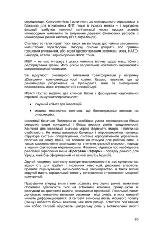середовище. Конкурентність і дотичність до міжнародного середовища є
бажаною для вітчизняних ФПГ лише в вузьких межах – з міркувань
фіксації прибутків поточної капіталізації через продаж активів
міжнародним компаніям та залучення дешевих фінансових ресурсів з
міжнародних ринків капіталу (IPO, євро-бонди).
Суспільство (електорат) поки також не виглядає достойним замовником
масштабних перетворень. Виборці схильні довіряти або прямим
грошовим вливанням, або вкрай ідеологізованим закликам: мова, НАТО,
Бандера, Сталін, Чорноморський Флот, тощо.
МВФ – не має інтересу і дієвих чинників впливу щодо масштабного
реформування країни. Його цілком задовольняє можливість вирівнювати
макроекономічні показники.
За відсутності очевидного замовника трансформацій у напрямку
збільшення конкурентоздатності країни, будемо вважати, що ці
рекомендації розраховані на Президента, який за сьогоднішніх
повноважень може впровадити їх в повній мірі.
Майкл Портер виділяє два ключові блоки в формуванні національної
стратегії конкурентоспроможності:

   •   існуючий клімат для інвестицій

   •   місцева економічна політика, що безпосередньо впливає на
       суперництво.
Інвестиції бачаться Портером як необхідна умова впровадження більш
складних форм конкуренції і більш високих рівнів продуктивності.
Контекст для інвестицій значною мірою формують макро- і політична
стабільність. Не менш важливою бачиться і мікроекономічна політика:
структура системи оподаткування, система корпоративного управління,
політика на ринку праці, що впливає на стимули для робочої сили, а
також вдосконалення законодавства з інтелектуальної власності, наряду
з іншими факторами мікроекономіки. Фактично, йдеться про необхідність
реалізації окресленої вище «Програми Реформ» - порядку денного для
Уряду, який був сформований на основі аналізу Індексів.
Другий параметр контексту конкурентоспроможності є дух суперництва:
відкритість для торгівлі і іноземних інвестицій, державна власність,
правила ліцензування, антимонопольне законодавство, а також вплив
корупції мають вирішальний вплив у встановленні інтенсивності місцевої
конкуренції.
Просування вперед вимагатиме розвитку внутрішніх ринків: вимогливі
споживачі здійснюють тиск на вітчизняні компанії, примушуючи їх
реагувати на зростаючі вимоги, розвиваючи пропозиції. Локальний попит
допомагає компаніям виявляти сегменти і ніші ринків, в яких компанії
можуть диференціюватися. В світовій економіці якість місцевого попиту
(ринку) набагато більш важлива, ніж його розмір. Кластери пов’язаних
між собою галузей відіграють центральну роль у встановленні якості



                                                                   30
 