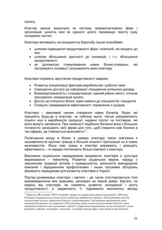 попиту.
Кластер можна визначити як систему взаємопов’язаних фірм і
організацій, цінність якої як єдиного цілого перевищує просту суму
складових частин.
Кластери впливають на конкурентну боротьбу трьом способами:

     •   шляхом підвищення продуктивності фірм і компаній, які входять до
         них;
     •   шляхом збільшення здатності до інновацій, і т.ч. збільшення
         продуктивності
     •   за допомогою стимулювання нових бізнес-утворень, які
         підтримують інновації і розширюють межі кластеру.


Кластери сприяють зростанню продуктивності завдяки:

     •   Розвитку спеціалізації факторів виробництва і робочої сили
     •   Спрощення доступу до інформації і поширення успішного досвіду
     •   Взаємодоповненість і стандартизація: єдиний рівень якості, спільне
         просування, координація зусиль
     •   Доступ до спільного блага: єдині вимоги до спеціалістів і продуктів
     •   Стимули і вимірювання ефективності: порівняння з сусідом.

Кластери – важливий чинник створення нових бізнесів. Люди, які
працюють будь-де в кластері, чи поблизу нього, легше усвідомлюють
існуючі ніші в виробництві продукції, наданні послуг чи поставках, які
вони можуть заповнити. При наявності подібного бачення вони з більшою
готовністю залишають свої фірми для того, щоб створити нові бізнеси в
тих сферах, де з’являється можливість12.
Полегшення входу в бізнес в умовах кластеру також пов’язане з
зацікавленістю крупних гравців в більшій кількості пропозицій чи в нових
можливостях. Якщо нові гравці в кластері виживають і доводять
ефективність – їх нерідко поглинають більші компанії з кластеру.
Важливою соціальною передумовою визрівання кластерів є культура
мережування – networking. Розвиток соціальних мереж, наряду с
зміцненням традицій зв’язків з громадськістю, діяльністю міжнародних
компаній і зародженням профспілкових і інших галузевих об’єднань
формують передумови для розвитку кластерів в Україні.
Портер розмежовує кластери і картелі – де також спостерігаються тісні
взаємовідносини між гравцями, засновані на певній довірі. Картелі, на
відміну від кластерів, не сприяють розвитку конкуренції і росту
продуктивності, а задавлюють її, підриваючи економічну вигоду
12
  Приклад: PR-компанія “MTI Consulting” працює на українському ринку комунікацій з 2003 року.
Компанія створювалася на основі чіткого розподілу виробничого процесу: обслуговування клієнтів,
спеціалізовані відділи, управління бізнесом і адміністрування. Усвідомлення працівниками своїх
можливостей призвело до створення в 2010 році ряду нових вузько-спеціалізованих бізнесів, в яких
працівники компанії стали власниками: стратегії і управління комунікаціями, медіа-менеджмент, медіа-
рілейшинз, рейтинг, моніторинг і аналітика – неповний перелік сфер у яких виникли нові компанії.



                                                                                                       31
 