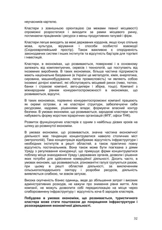 неучасників картелю.
Кластери з зовнішньою орієнтацією (за межами певної місцевості)
спроможні розростатися і виходити за рамки місцевого ринку,
поглинаючи працівників і ресурси з менш продуктивних галузей і фірм.
Кластери легше виходять за межі державних кордонів, якщо існує спільна
мова,     культура,  вірування    і    способи     особистої     взаємодії
(Східноєвропейський простір). Також важливою є спорідненість
законодавчих систем і інших інститутів та відсутність бар’єрів для торгівлі
і інвестицій.
Кластери, в економіках, що розвиваються, поверхневі і в основному
залежать від комплектуючих, сервісів і технологій, що поступають від
іноземних виробників. В таких економіках, більша частина підприємств
мають національне базування (в Україні це металургія, хімія, енергетика,
сировина, машинобудування, легка промисловість) чи являють собою
іноземні дочірні компанії, які обслуговують місцевий ринок (пиво, тютюн,
банки і страхові компанії, авто-дилери і збірка, тощо). Компанії з
міжнародним рівнем конкурентоспроможності в економіках, що
розвиваються, відсутні.
В таких економіках, порівняно конкурентоспроможні компанії працюють
як окремі острови, а не кластерні структури, забезпечуючи себе
ресурсами, кадрами, рішеннями влади; формуючи власний контур
безпеки. В умовах економіки, що розвивається, зародкові кластери часто
набувають форму жорстких ієрархічних організацій (ФПГ, офіси ТНК).
Розвиток функціонуючих кластерів є одним з найбільш дієвих кроків на
шляху до розвинутої економіки.
В умовах економіки, що розвивається, значна частина економічної
діяльності має тенденцію концентруватися навколо столичних міст
(метрополіій). Така концентрація відображає відсутність інфраструктури і
необхідних інститутів в решті областей, а також практично повну
відсутність постачальників. Вона також може бути пов’язана з діями
Уряду з регулювання конкуренції, що примушує фірми концентруватися
поблизу місця знаходження Уряду і державних органів, дозволи і рішення
яких потрібні для здійснення комерційної діяльності. Досить часто, в
умовах економік, що розвиваються, різноманітні галузі групуються разом,
при цьому в решті областей діяльності, за виключенням
сільськогосподарського сектору і розробки ресурсів, діяльність
виявляється слабкою, чи зовсім затухає.
Висока скупченість бізнес одиниць, веде до збільшення затрат і високих
адміністративних розходів, не кажучи про зниження рівня життя. Але
компанії, не можуть дозволити собі передислокацію на місця через
слаборозвинену інфраструктуру і відсутність хоча б зародків кластерів.
Побудова в умовах економіки, що розвивається, туристичного
кластера може стати поштовхом до покращення інфраструктури і
розосередження економічної діяльності.


                                                                        32
 