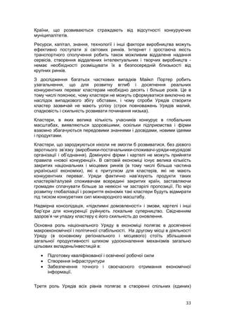 Країни, що розвиваються страждають від відсутності конкуруючих
муніципалітетів.
Ресурси, капітал, знання, технології і інші фактори виробництва можуть
ефективно поступати зі світових ринків. Інтернет і зростаюча якість
транспортного сполучення робить також можливим віддалене надання
сервісів, створення віддалених інтелектуальних і творчих виробництв -
немає необхідності розміщувати їх в безпосередній близькості від
крупних ринків.
З дослідження багатьох часткових випадків Майкл Портер робить
узагальнення, що для розвитку вглиб і досягнення реальних
конкурентних переваг кластерам необхідно десять і більше років. Це в
тому числі пояснює, чому кластери не можуть сформуватися виключно як
наслідок випадкового збігу обставин, і чому спроби Урядів створити
кластер зазвичай не мають успіху (строк повноважень Урядів малий,
спадковість і схильність розвивати починання низька).
Кластери, в яких велика кількість учасників конкурує в глобальних
масштабах, виявляються здоровішими, оскільки підприємства і фірми
взаємно збагачуються передовими знаннями і досвідами, новими ідеями
і продуктами.
Кластери, що зароджуються ніколи не змогли б розвиватися, без дієвого
звротнього зв’язку (виробники-постачальники-споживачі-уряди-неурядові
організації і об’єднання). Домінуючі фірми і картелі не можуть прийняти
правила «нової конкуренції». В світовій економіці існує велика кількість
закритих національних і місцевих ринків (в тому числі більша частина
української економіки), які є притулком для кластерів, які не мають
конкурентних переваг. Уряди фактично нав’язують продукти таких
кластерів/галузей споживачам всередині закритих країн, заставляючи
громадян сплачувати більше за неякісні чи застарілі пропозиції. По мірі
розвитку глобалізації і розкриття економік такі кластери будуть відмирати
під тиском конкуретних сил міжнародного масштабу.
Надмірна консолідація, «підклимні домовленості» і змови, картелі і інші
бар’єри для конкуренції руйнують локальне суперництво. Свідченням
здоров’я чи упадку кластеру є його схильність до оновлення.
Основна роль національного Уряду в економіці полягає в досягненні
макроекономічної і політичної стабільності. На другому місці в діяльності
Уряду (в основному регіонального і місцевого) стоїть збільшення
загальної продуктивності шляхом удосконалення механізмів загально
цільових вкладень/інвестицій в:

   •   Підготовку кваліфікованої і освіченої робочої сили
   •   Створення інфраструктури
   •   Забезпечення точного і своєчасного отримання          економічної
       інформації.


Третя роль Урядів всіх рівнів полягає в створенні спільних (єдиних)


                                                                      33
 
