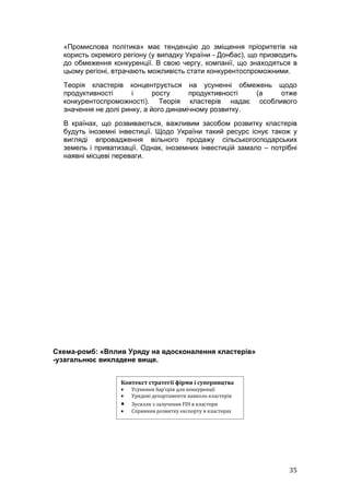 «Промислова політика» має тенденцію до зміщення пріоритетів на
  користь окремого регіону (у випадку України - Донбас), що призводить
  до обмеження конкуренції. В свою чергу, компанії, що знаходяться в
  цьому регіоні, втрачають можливість стати конкурентоспроможними.
  Теорія кластерів концентрується на усуненні обмежень щодо
  продуктивності      і      росту     продуктивності  (а отже
  конкурентоспроможності). Теорія кластерів надає особливого
  значення не долі ринку, а його динамічному розвитку.
  В країнах, що розвиваються, важливим засобом розвитку кластерів
  будуть іноземні інвестиції. Щодо України такий ресурс існує також у
  вигляді впровадження вільного продажу сільськогосподарських
  земель і приватизації. Однак, іноземних інвестицій замало – потрібні
  наявні місцеві переваги.




Схема-ромб: «Вплив Уряду на вдосконалення кластерів»
-узагальнює викладене вище.


                  Контекст стратегії фірми і суперництва
                  •   Усунення бар’єрів для конкуренції
                  •   Урядові департаменти навколо кластерів
                  •   Зусилля з залучення FDI в кластери
                  •   Сприяння розвитку експорту в кластерах




                                                                   35
 