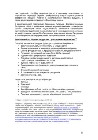 цих територій потрібно переорієнтувати в напрямку приєднання до
трудомісткої периферії Європи. Цьому процесу можуть сприяти розвиток
єврорегіонів Західної України з європейськими країнами-сусідами, а
також децентралізація прийняття бізнесових рішень.
В довготерміновій перспективі Харківська, Київська, Дніпропетровська,
Запорізька, області, володіючи значним науково-технічним потенціалом,
можуть найкращим чином функціонально доповнити європейський
індустріальний виробничо-торговий кластер в таких виробничих секторах,
як авіабудування, автомобілебудування, електричне машинобудування,
а також виробництві інформаційних та інформаційних технологій.
Забезпеченість України ресурсами і факторами виробництва17
Достатні, надлишкові ресурси (фактори порівняльної переваги):
   • Величезна кількість орних земель (3 місце в світі)
   • Велике населення, в тому числі дешева робоча сила і ринки
   • Освіта: фундаментальні, традиційні напрямки, галузеві інститути
   • Потенціал до інновацій: наукова база, ВУЗи, традиції
   • Туристичний і рекреаційний потенціал
   • Транспортний потенціал: дороги, залізниці, магістральні
      трубопроводи, річкові і морські порти
   • Вугілля, нафта, газ18, руда, каміння
   • Електроенергетика (генерація, розподільча мережа, експортні
      ЛЕП)
   • Вітровий і сонячний потенціал
   • Зростаюча кількість Інтернет-користувачів
   • Двомовність: укр., рос.

Недостатні, дефіцитні ресурси/фактори
  • Капітал
  • Технології
  • Інновації
  • Кваліфікована робоча сила (в т.ч. бізнес-адміністрування)
  • Володіння іноземними мовами: англ., ісп., франц., нім., китайська
  • Практика менеджменту, досвід міжнародної конкуренції

17
     Згідно з статистичними даними (див. ст. 11-15)
18
  Україна з добутими у 2009 році 21,2 млрд.куб.м. газу є 3ю в Європі за обсягом видобутку
– вище лише Нідерланди і Норвегія. За обсягами видобутку нафти Україна 5-та в Європі,
уступаючи Румунії, Данії, Великобританії, Норвегії, Видобуток нафти та конденсату в
Україні становить 3,7-4,2 млн. т на рiк. В планах Уряду України збільшення видобутку газу
вдвічі: «Україна має намір протягом 10 років збільшити видобуток газу в Україні на 100%,
або 20 млрд куб. м за рік до 40 млрд куб. м за рік.» Проблемою є не обсяг видобутку
енергоресурсів, а обсяги споживання – загальна енергонеефективність економіки України.
http://ukranews.com/uk/news/ukraine/2010/06/11/20484
http://www.naftogaz.com/www/2/nakweb.nsf/0/B1F63AF6E9E40037C22573FD006340DA
http://www.yestravel.ru/world/rating/natural_gas_production_rank_order/




                                                                                      39
 
