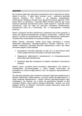 ФАКТОРИ
До основних факторів (ресурсів) економічного росту відносяться праця,
земля та капітал . У свою чергу, кожний з них — сукупність факторів
«другого порядку». Так, капітал — це будинки, спорудження,
устаткування, сировина, паливо тощо. До капіталу можна віднести і НТП,
вплив якого на величину і структуру ВВП постійно зростає. До числа
зовнішніх факторів економічного росту треба віднести і сукупний попит
суспільства, тому що саме він виступає «основним локомотивом»
економічного росту як у кількісному, так і в структурному і якісному
аспектах.
Кожен з ресурсів постійно змінюється в залежності від інших ресурсів, а
також від соціально-економічного розвитку суспільства, і виконує різні
функції у впливі на економічний ріст. Ресурси вимірюються ціннісними і
натуральними показниками (в грошовому вимірі, чи кількісному).
Майкл Портер, кластерну теорію якого буде покладено в основу
механізмів підвищення конкурентоздатності України, зазначає, що в
умовах глобальної економіки фактори виробництва стають все менш
значними завдяки трьом умовам:

   •   розширенню поставок факторів по мірі того, як все більше країн
       стають відкритими для економіки в світових масштабах;

   •   підвищенню ефективності національного та інтернаціонального
       ринків факторів виробництва;

   •   мінімізації фактора конкуренції (в рамках поширення кластерного
       підходу).
Замість цього, суттєвий вплив починають здійснювати тісні зв’язки зі
споживачами, постачальниками, а також іншими інститутами, які
впливають не тільки на ефективність, але і на швидкість вдосконалення і
оновлення.
Пол Кругман розвиває ідею зниження значимості факторів виробництва в
умовах глобалізації, демонструючи, що ринки далекі від ефективності, а
люди зазвичай нераціональні - покупці схильні урізноманітнювати своє
споживання. Це означає, що в країні, де випускають Peugeot чи Siat
споживачі будуть також схильні купувати Mercedes і Subaru; що після
відвідин Єгипта та Хорватії, наступним місцем відпочинку може бути
Антарктида, чи Гренландія.




                                                                     4
 