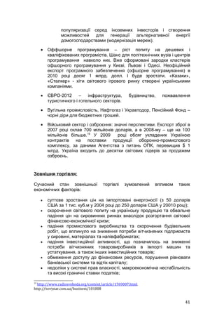 популяризації серед іноземних інвесторів і створення
               можливостей    для   генерації  альтернативної енергії
               домогосподарствами (модернізація мереж).

     •   Оффшорне програмування – ріст попиту на дешевих і
         кваліфікованих програмістів. Шанс для політехнічних вузів і центрів
         програмування навколо них. Вже сформовані зародки кластерів
         офшорного програмування у Києві, Львові і Одесі. Неофіційний
         експорт програмного забезпечення (офшорне програмування) в
         2010 році досяг 1 млрд. долл. І буде зростати. «Казаки»,
         «Сталкер» - хіти світового ігрового ринку створені українськими
         компаніями.

     •   ЄВРО-2012      –   інфраструктура,          будівництво,   пожвавлення
         туристичного і готельного секторів.

     •   Вугільна промисловість, Нафтогаз і Укравтодор, Пенсійний Фонд –
         чорні діри для бюджетних грошей.

     •   Військовий сектор і озброєння: значні перспективи. Експорт зброї в
         2007 році склав 700 мільйонів доларів, а в 2008-му – ще на 100
         мільйонів більше.19 У 2009       році обсяг укладених Україною
         контрактів   на поставки продукції оборонно-промислового
         комплексу, за даними Агентства з питань ОПК, перевищив $ 1
         млрд. Україна входить до десятки світових лідерів за продажем
         озброєнь.


Зовнішня торгівля:

Сучасний стан зовнішньої               торгівлі    зумовлений   впливом   таких
економічних факторів:

     •   суттєве зростання цін на імпортовані енергоносії (з 50 доларів
         США за 1 тис. куб.м у 2004 році до 250 доларів США у 20010 році);
     •   скорочення світового попиту на українську продукцію та обвальне
         падіння цін на сировинних ринках внаслідок розгортання світової
         фінансово-економічної кризи;
     •   падіння промислового виробництва та скорочення будівельних
         робіт, що вплинуло на зниження потреби вітчизняних підприємств
         у сировині, матеріалах та напівфабрикатах;
     •   падіння інвестиційної активності, що позначилось на зниженні
         потреби вітчизняних товаровиробників в імпорті машин та
         устаткування, а також інших інвестиційних товарів;
     •   обмеження доступу до фінансових ресурсів, порушення рівноваги
         банківської системи та відтік капіталу;
     •   недоліки у системі прав власності, макроекономічна нестабільність
         та високі граничні ставки податків;

19
  http://www.radiosvoboda.org/content/article/1769007.html,
http://novynar.com.ua/business/101008


                                                                             41
 