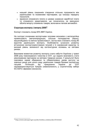 •   низький рівень показників створення спільних підприємств між
          українськими та іноземними партнерами, що гальмує передачу
          технологій;
      •   звуження споживчого попиту в умовах зниження заробітної плати
          та споживчого кредитування, що позначилось на зменшенні
          обсягів імпорту споживчих товарів, включаючи легкові автомобілі.

Структура експорту і імпорту 200920

Експорт становить понад 50% ВВП України.

На сьогодні основними експортними галузями економіки є металургійна
промисловість (металопродукція), сільське господарство (зерно),
машинобудівна та хімічна промисловості, частка яких становить понад 80
відсотків українського експорту. Особливістю сучасного розвитку
вітчизняних експортоорієнтованих галузей є їх сировинний характер та
високий рівень залежності від кон’юнктурних коливань на світових
ринках.

Важливим моментом розвитку експорту стало набуття Україною у травні
2008 року повноправного членства в СОТ, що надало можливість стати
рівноправним партнером на світових товарних ринках. У результаті було
скасовано окремі обмеження та лібералізовано умови доступу на
зовнішні ринки для цілого ряду українських товарів базових експортних
галузей.    Потенціал     від   приєднання     України     до    СОТ
недовикористовується Урядом (невизначеність у стратегічному виборі
ЄС-ЄЕП) і фірмами (незнання).




20
     http://www.ukrexport.gov.ua/ukr/vnishno_t_balans/ukr/3516.html


                                                                       42
 