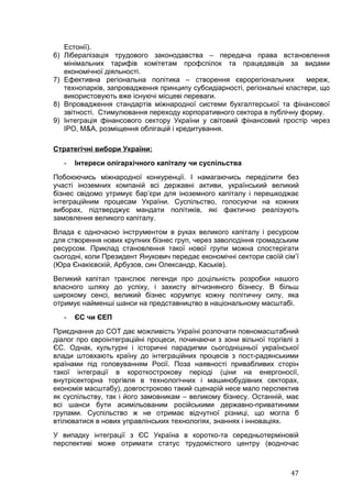 Естонії).
6)   Лібералізація трудового законодавства – передача права встановлення
     мінімальних тарифів комітетам профспілок та працедавців за видами
     економічної діяльності.
7)   Ефективна регіональна політика – створення єврорегіональних           мереж,
     технопарків, запровадження принципу субсидіарності, регіональні кластери, що
     використовують вже існуючі місцеві переваги.
8)   Впровадження стандартів міжнародної системи бухгалтерської та фінансової
     звітності. Стимулювання переходу корпоративного сектора в публічну форму.
9)   Інтеграція фінансового сектору України у світовий фінансовий простір через
     IPO, M&A, розміщення облігацій і кредитування.

Стратегічні вибори України:
     -   Інтереси олігархічного капіталу чи суспільства
Побоюючись міжнародної конкуренції. І намагаючись переділити без
участі іноземних компаній всі державні активи, український великий
бізнес свідомо утримує бар’єри для іноземного капіталу і перешкоджає
інтеграційним процесам України. Суспільство, голосуючи на кожних
виборах, підтверджує мандати політиків, які фактично реалізують
замовлення великого капіталу.
Влада є одночасно інструментом в руках великого капіталу і ресурсом
для створення нових крупних бізнес груп, через заволодіння громадським
ресурсом. Приклад становлення такої нової групи можна спостерігати
сьогодні, коли Президент Янукович передає економічні сектори своїй сім’ї
(Юра Єнакієвскій, Арбузов, син Олександр, Каськів).
Великий капітал транслює легенди про доцільність розробки нашого
власного шляху до успіху, і захисту вітчизняного бізнесу. В більш
широкому сенсі, великий бізнес корумпує кожну політичну силу, яка
отримує найменші шанси на представництво в національному масштабі.
     -   ЄС чи ЄЕП
Приєднання до СОТ дає можливість Україні розпочати повномасштабний
діалог про євроінтеграційні процеси, починаючи з зони вільної торгівлі з
ЄС. Однак, культурні і історичні парадигми сьогоднішньої української
влади штовхають країну до інтеграційних процесів з пост-радянськими
країнами під головуванням Росії. Поза наявності привабливих сторін
такої інтеграції в короткострокову періоді (ціни на енергоносії,
внутрісекторна торгівля в технологічних і машинобудівних секторах,
економія масштабу), довгостроково такий сценарій несе мало перспектив
як суспільству, так і його замовникам – великому бізнесу. Останній, має
всі шанси бути асимільованим російськими державно-приватиними
групами. Суспільство ж не отримає відчутної різниці, що могла б
втілюватися в нових управлінських технологіях, знаннях і інноваціях.
У випадку інтеграції з ЄС Україна в коротко-та середньотерміновій
перспективі може отримати статус трудомісткого центру (водночас



                                                                     47
 