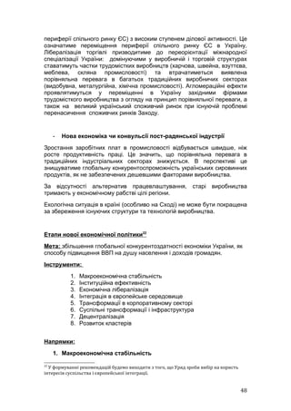 периферії спільного ринку ЄС) з високим ступенем ділової активності. Це
означатиме переміщення периферії спільного ринку ЄС в Україну.
Лібералізація торгівлі призводитиме до переорієнтації міжнародної
спеціалізації України: домінуючими у виробничій і торговій структурах
ставатимуть частки трудомістких виробництв (харчова, швейна, взуттєва,
меблева, скляна промисловості) та втрачатиметься виявлена
порівняльна перевага в багатьох традиційних виробничих секторах
(видобувна, металургійна, хімічна промисловості). Агломераційні ефекти
проявлятимуться у переміщенні в Україну західними фірмами
трудомісткого виробництва з огляду на принцип порівняльної переваги, а
також на великий український споживчий ринок при існуючій проблемі
перенасичення споживчих ринків Заходу.


     -   Нова економіка чи конвульсії пост-радянської індустрії
Зростання заробітних плат в промисловості відбувається швидше, ніж
росте продуктивність праці. Це значить, що порівняльна перевага в
традиційних індустріальних секторах знижується. В перспективі це
знищуватиме глобальну конкурентоспроможність українських сировинних
продуктів, як не забезпечених дешевшими факторами виробництва.
За відсутності альтернатив працевлаштування, старі виробництва
тримають у економічному рабстві цілі регіони.
Екологічна ситуація в країні (особливо на Сході) не може бути покращена
за збереження існуючих структури та технологій виробництва.


Етапи нової економічної політики22
Мета: збільшення глобальної конкурентоздатності економіки України, як
способу підвищення ВВП на душу населення і доходів громадян.
Інструменти:
           1.   Макроекономічна стабільність
           2.   Інституційна ефективність
           3.   Економічна лібералізація
           4.   Інтеграція в європейське середовище
           5.   Трансформації в корпоративному секторі
           6.   Суспільні трансформації і інфраструктура
           7.   Децентралізація
           8.   Розвиток кластерів


Напрямки:
     1. Макроекономічна стабільність

22
  У формуванні рекомендацій будемо виходити з того, що Уряд зроби вибір на користь
інтересів суспільства і європейської інтеграції.


                                                                                     48
 