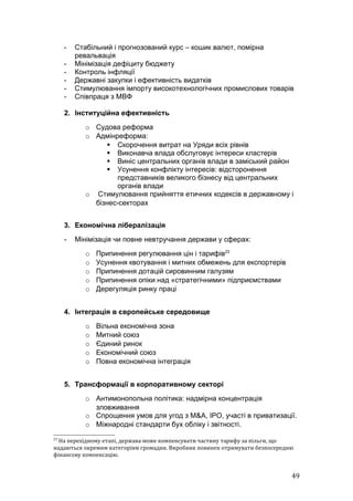 -   Стабільний і прогнозований курс – кошик валют, помірна
         ревальвація
     -   Мінімізація дефіциту бюджету
     -   Контроль інфляції
     -   Державні закупки і ефективність видатків
     -   Стимулювання імпорту високотехнологічних промислових товарів
     -   Співпраця з МВФ

     2. Інституційна ефективність
            o Судова реформа
            o Адмінреформа:
                  Скорочення витрат на Уряди всіх рівнів
                  Виконавча влада обслуговує інтереси кластерів
                  Виніс центральних органів влади в заміський район
                  Усунення конфлікту інтересів: відсторонення
                    представників великого бізнесу від центральних
                    органів влади
            o Стимулювання прийняття етичних кодексів в державному і
              бізнес-секторах


     3. Економічна лібералізація
     -   Мінімізація чи повне невтручання держави у сферах:
            o   Припинення регулювання цін і тарифів23
            o   Усунення квотування і митних обмежень для експортерів
            o   Припинення дотацій сировинним галузям
            o   Припинення опіки над «стратегічними» підприємствами
            o   Дерегуляція ринку праці


     4. Інтеграція в європейське середовище
            o   Вільна економічна зона
            o   Митний союз
            o   Єдиний ринок
            o   Економічний союз
            o   Повна економічна інтеграція


     5. Трансформації в корпоративному секторі
            o Антимонопольна політика: надмірна концентрація
              зловживання
            o Спрощення умов для угод з M&A, IPO, участі в приватизації.
            o Міжнародні стандарти бух обліку і звітності.
23
  На перехідному етапі, держава може компенсувати частину тарифу за пільги, що
надаються окремим категоріям громадян. Виробник повинен отримувати безпосередню
фінансову компенсацію.


                                                                              49
 