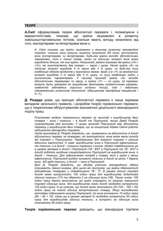 ТЕОРІЇ
А.Сміт сформулював теорію абсолютної переваги і, полемізуючи з
меркантилістами, показав, що країни зацікавлені в розвитку
зовнішньоторговельних потоків, оскільки мають вигоду незалежно від
того, експортерами чи імпортерами вони є.
     А. Сміт показав, що країни зацікавлені у вільному розвитку міжнародної
     торгівлі, оскільки вони можуть виграти незалежно від того, виступають
     вони експортерами чи імпортерами. Будь-яка країна володіє абсолютними
     перевагами, коли є такий товар, якого на одиницю затрат вона може
     виробляти більше, ніж інші країни. Наприклад, умовно візьмемо дві країни («X» і
     «Y»), які виготовляють два товари — зерно і цукор. Нехай країна «X» на
     одиницю затрат виробляє 4 т зерна або 2 т цукру, чи будь-яку іншу
     комбінацію обсягів продуктів у зазначених межах. Країн а ж «Y» за аналогічних
     витрат виробляє 2 т зерна або 4 т цукру, чи іншу комбінацію згідно з
     визначеними параметрами. У нашому прикладі країна «X» володіє
     абсолютними перевагами по зерну, а країна «Y» — по цукру. Ці переваги
     можуть бути зумовлені як природними факторами (кліматичними умовами,
     наявністю відповідних корисних копалин тощо), так і набутими
     (обумовленими розвитком технології, підвищенням кваліфікації працівників і
     т. п.).

Д. Рікардо довів, що принцип абсолютної переваги є лише окремим
випадком загального правила, і розробив теорію порівняльної переваги,
що є теоретичним обґрунтуванням економічної доцільності міжнародного
поділу праці.
     Розглянемо модель порівняльних переваг на прикладі з виробництва двох
     товарів – вина і тканини – в Англії та Португалії, якими Давід Рікардо
     супроводжував свої висновки. У цьому прикладі Португалія має абсолютну
     перевагу у виробництві двох товарів, що за концепцією Адама Сміта робить
     недоцільною міжнародну торгівлю.
     Своїм прикладом Д. Рікардо доводить, що, незважаючи на відсутність в Англії
     абсолютних переваг за товарами, які аналізуються, вона може мати вигоду
     від торгівлі з Португалією. Передумовою для взаємної торгівлі є різниця
     відносних вартостей. А саме, виробництво вина в Португалії ефективніше,
     ніж тканини, а в Англії – тканини порівняно з вином. Наявні співвідношення цін
     в умовах автаркії в Англії і Португалії (1В : 8/9Т в Португалії та 1В : 6/5Т в
     Англії) роблять вигідним спеціалізуватись Португалії на виробництві вина, а
     Англії – тканини. Для забезпечення потреб у товарі, який у країні є менш
     ефективним, Португалії вигідно купувати тканину в Англії за ціною 1 барель
     вина : 6/5 ярда тканини, а Англії — вино в Португалії.
     Далі Д. Рікардо доводить, що обидва учасники міжнародного обміну
     отримають певний виграш. Для цього він припускає, що країни обмінюються
     відповідними товарами у співвідношенні 1В : 1Т. В умовах вільної торгівлі
     Англія може використати 100 годин праці для виробництва додаткової
     одиниці тканини (1Т) та обміняти її на одиницю вина (1В). Таким чином, 100
     годин праці дають можливість цій країні отримати по каналах зовнішньої
     торгівлі одиницю вина, для виробництва якого Англії необхідно витратити
     120 годин праці. А це означає, що Англія може зекономити 20 (120 – 100 = 20)
     годин праці на кожній одиниці імпортованого товару. Якщо викладеними
     методами підрахувати виграш Португалії, то вона економить 10 годин праці
     (90 – 80 = 10), тому що в умовах автаркії їй необхідно витратити 90 годин
     праці для виробництва одиниці тканини, а витрати на одиницю вина
     становлять 80 годин праці.

Теорія порівняльних переваг доводить, що міжнародна торгівля


                                                                                  5
 