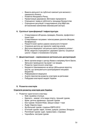 o Вимога діяльності як публічної компанії для великого і
           середнього бізнесу
         o Розвиток Фондового Ринку.
         o Приватизація державних збиткових підприємств
         o Спрощення і вивід в публічність процедур банкрутства
         o Спрощення регуляцій і стимулювання угод M&A між
           вітчизняними компаніями (банківський сектор!)


  6. Суспільні трансформації і інфраструктура
         o Стимулювання об’єднань громадян, бізнесів, профспілок і
           інших груп.
         o Стимулювання галузевих і міжгалузевих діалогів (Форуми,
           Конференції)
         o Покриття всієї країни широко канального Інтернет
         o Сприяння доступу до тренінгів і майстер-класів
         o Доступна медицина і актуальна освіта (приватні клініки і
           ВУЗи, медичне страхування і державні гранти). Соціальні
           школи і лікарні з пониженим статусом.

  7. Децентралізація – вирівнювання регіональних диспропорцій:
         o Виніс органів влади з центру Києва в напрямку Кончі-Заспи.
           Звільнені приміщення під музеї і на продаж.
         o Розвиток туристичного кластеру
         o Бюджетні повноваження на місця (збільшення відсотку
           коштів, що залишаються в розпорядженні місцевих
           бюджетів)
         o Реформування медицини
         o Аналіз перспектив розвитку кластерів за регіонами
         o Побудова кластерної моделі України



  8. Розвиток кластерів
Стратегія розвитку кластерів для України:

  •   Розвиток туристичного кластеру:
         o Київ: музейна столиця,
         o Карпати – зимові і літні види спорту, гірський туризм,
         o Крим: дитяча здравниця, гірський туризм
         o Еко-туризм: Асканія-Нова, Шацькі озера + гори
         o Львів: Європа поруч
         o Футбольний туризм: стадіони ЄВРО-2012
         o Етнічний туризм: євреї, поляки, румуни, росіяни, білоруси
         o Релігійний туризм: іудеї, православні, старовіри
         o Чорнобиль: екстрим-туризм



                                                                       50
 