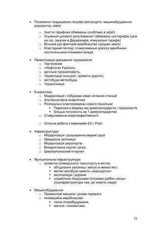 •   Посилення традиційних галузей (металургія, машинобудування,
    агросектор, хімія)
      o Зняття тарифних обмежень (особливо в агро!)
      o Усунення цінового регулювання і обмежень цін/тарифів (ціна
        на газ, закупки в Держрезерв, комунальні тарифи)
      o Вільний рух факторів виробництва (продаж землі)
      o Кластерний погляд: стимулювання діалогу виробники-
        постачальники-споживачі-влада

•   Приватизація державних підприємств:
      o Укртелеком
      o «Нафтогаз України»,
      o вугільна промисловість,
      o Укравтодор (концесії, приватні дороги),
      o містобуди-метробуди,
      o Укрзалізниця.

•   Енергетика:
       o Модернізація і побудова нових атомних станцій
       o Альтернативна енергетика
       o Розподільчі електромережі нового покоління:
              Перетоки в мережу від домогосподарств і підприємств
              Більша потужність на 1 домогоподарство
       o Стимулювання енергоефективності

       o Спільна робота з мережами ЄС і Росії

•   Інфраструктура:
       o Модернізація і розширення мережі доріг
       o Швидкісна залізниця
       o Модернізація аеропортів
       o Використання портів і річок
       o Широкополосний Інтернет

•   Муніципальна інфраструктура:
      o розвиток громадського транспорту в містах:
             об’єднання залізниці і метро в межах міст.
             великі автобуси замість «маршруток»
             велосипеди і доріжки
             управління людськими потоками (робочі місця і
               соцінфраструктура там, де живуть люди)

•   Машинобудування:
      o Промислові машини: цінова перевага
      o Інноваційне виробництво:
            легке літакобудування,
            вагони і локомотиви,


                                                                  51
 