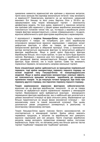 зумовлена наявністю відмінностей між країнами у відносних витратах,
проте вона залишає без відповіді визначальне питання: чому виникають
ці відмінності? Намагаючись відповісти на це запитання, шведський
економіст Елі Хекшер та його учень Бертиль Олін у 20-30-х рр.
сформулювали нову теорію міжнародної торгівлі – неокласичну
двофакторну модель. На їхню думку, відмінності у відносних витратах
між країнами (або відмінності у формі кривих виробничих можливостей)
пояснюються головним чином тим, що, по-перше у виробництві різних
товарів фактори використовуються у різних співвідношеннях і, по-друге,
відносна забезпеченість країн факторами виробництва є нерівномірною.
У відповідності з теорією Хекшера-Оліна, країни будуть намагатися
експортувати ті товари, які потребують для свого виробництва
інтенсивного використання відносно надлишкових і невеликих затрат
дефіцитних факторів, в обмін на товари, які виробляються з
використанням факторів в оберненій пропорції. Отже, у прихованому
вигляді експортуються надлишкові фактори та імпортуються дефіцитні
фактори виробництва. Якщо в даній країні будь-якого фактора
виробництва більше, ніж в інших країнах, то ціна на нього буде відносно
нижчою. Відповідно, і відносна ціна того продукту, у виробництві якого
цей дешевший фактор використовується більшою мірою, ніж інші
фактори, буде нижчою, ніж в інших країнах. Саме так виникають
порівняльні переваги, які визначають напрями зовнішньої торгівлі.
Коли спеціалізація країни здійснюється за принципом порівняльної
переваги, тоді країна використовує перевагу першого порядку на
основі моделей типу Гекшера-Оліна чи новорікардіанських
моделей. Якщо ж країна додатково використовує зовнішні ефекти,
які пояснюються кращими зв’язками виробників до продавців
проміжних товарів та до покупців готової продукції, йде мова про
перевагу другого порядку, яка підсилює перевагу першого порядку.
Теорія вирівнювання відносних факторних забезпеченостей,
відносних цін на фактори виробництва, технологій та цін на товари
пояснює як відбувається втрата порівняльної переваги у міжнародній
торгівлі. Вирівнювання країн відбувається внаслідок        міжнародного
переміщення факторів виробництва, яке в найбільшій мірі досягається в
умовах економічної інтеграції на фазі спільного ринку. Вирівнювання ще
більше підкріплюється на вищих фазах економічної інтеграції - при
економічному союзі та повній економічній інтеграції. При цьому
досягаються умови узгодженості (конвергенції) в реальному та
монетарному і фінансовому секторах.
Теорія Хекшера-Оліна вдало пояснює багато закономірностей, які
спостерігаються в міжнародній торгівлі. Країни дійсно вивозять
переважно продукцію, в затратах на виробництво якої домінують
відносно надлишкові для них ресурси. Проте структура виробничих
ресурсів, якими володіють промислово розвинені країни, поступово
вирівнюється. Окрім того, на світовому ринку все більше зростає частка
торгівлі “подібними” товарами між “подібними” країнами.



                                                                     6
 