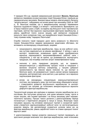 У середині 50-х рр. відомий американський економіст Василь Леонтьєв
емпірично перевірив основні висновки теорії Хекшера-Оліна і прийшов до
парадоксальних висновків. Використавши модель міжгалузевого балансу
“затрати-випуск”, побудовану на основі даних про економіку США за 1947
р., В. Леонтьєв показав, що в американському експорті переважали
відносно трудомісткі товари, а в імпорті – капіталомісткі. Враховуючи, що
в перші повоєнні роки у США, на відміну від більшості їхніх торговельних
партнерів, капітал був відносно надлишковим фактором виробництва, а
рівень заробітної плати значно вищим, цей емпірично отриманий
результат явно суперечив тому, що передбачала теорія Хекшера-Оліна, і
тому отримав назву “парадокс Леонтьєва”.
Спроби пояснити такий парадокс дали змогу розвинути та збагатити
теорію Хекшера-Оліна завдяки врахуванню додаткових обставин, які
впливають на міжнародну спеціалізацію, зокрема:

   •   неоднорідність факторів виробництва, перш за все робочої сили,
       яка суттєво відрізняється за рівнем кваліфікації. У зв'язку з цим в
       експорті промислово розвинених країн може відображатися
       відносна надлишковість висококваліфікованої робочої сили і
       спеціалістів, у той час як країни, що розвиваються, експортують
       продукцію, яка потребує значних затрат некваліфікованої праці;

   •   значною є роль природних ресурсів, що, як правило,
       використовуються у виробничому процесі тільки в поєднанні з
       великою кількістю капіталу (наприклад, у галузях добувної
       промисловості). Це певною мірою пояснює те, що експорт із
       багатьох країн, які розвиваються і мають великі запаси природних
       ресурсів, капіталомісткий, хоча капітал у цих країнах і не є відносно
       надлишковим фактором;

   •   вплив на міжнародну спеціалізацію зовнішньоторговельної
       політики, яку проводить уряд. Ця політика може обмежувати імпорт
       і стимулювати розвиток внутрішнього виробництва та експорт
       продукції тих галузей, де інтенсивно використовуються відносно
       дефіцитні фактори виробництва.
Технологічний розрив між країнами в окремих галузях виробництва не є
постійним. Він поступово долається, але може виникати знову, проте в
інших галузях, між іншими країнами і на більш високому рівні науково-
технічного прогресу. Процес такого долання у довгостроковому періоді
починається з перетікання ресурсів із галузі в галузь. Внаслідок таких
галузевих зрушень під впливом зовнішньої торгівлі в конкретній країні
може утворитися надлишок/дефіцит робочої сили чи нестача/надлишок
родючих земель. Ця диспропорція усувається шляхом зміни цін на
фактори виробництва: рівень заробітної плати чи ставки орендної плати/
вартості землі
У довгостроковому періоді розвиток зовнішньої торгівлі призводить до
зростання доходів власників того фактора виробництва, який інтенсивно


                                                                          7
 