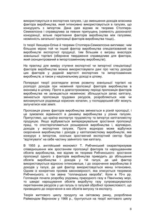 використовується в експортних галузях, і до зменшення доходів власника
фактора виробництва, який інтенсивно використовується в галузях, що
конкурують з імпортом. Дана ідея відома як теорема Столпера-
Семюелсона і справедлива за певних припущень (наявність досконалої
конкуренції, вільне перетікання факторів виробництва між галузями,
незмінність загальної пропозиції факторів виробництва тощо)..
Із теорії Хекшера-Оліна й теореми Столпера-Семюелсона випливає: чим
більшою мірою той чи інший фактор виробництва спеціалізований на
виробництві експортної продукції, тим більшим є виграш внаслідок
зовнішньої торгівлі (обернене твердження справедливе для фактора,
який сконцентрований в імпортозамінному виробництві).
На практиці для виміру ступеня експортної чи імпортної спеціалізації
факторів виробництва можна використовувати дані про частку доходів
цих факторів у доданій вартості експортних та імпортозамінних
виробництв, а також у національному доході в цілому.
Попередні теорії розглядали вплив розвитку зовнішньої торгівлі на
розподіл доходів при незмінній пропозиції факторів виробництва в
економіці в цілому. Проте в довгостроковому періоді пропозиція факторів
виробництва не залишається незмінною: збільшується запас капіталу,
змінюється пропозиція трудових ресурсів, розробляються нові чи
виснажуються родовища корисних копалин, у господарський обіг можуть
залучатися нові землі.
Пропозиція різних факторів виробництва змінюється в різній пропорції, і
це зумовлює відмінності в динаміці виробництва у різних галузях.
Припустимо, що країна експортує трудомістку та імпортує капіталомістку
продукцію. Якщо відбувається випереджувальне зростання пропозиції
праці, то спостерігатиметься розширення виробництва і, відповідно,
доходів у експортних галузях. Проте воднораз може відбутися
скорочення виробництва і доходів у капіталомісткому виробництві, яке
конкурує з імпортом, оскільки зростаючий експортний сектор буде
“відтягувати” на себе частину зайнятого там капіталу.
В 1955 р. англійський економіст Т. Рибчинський охарактеризував
співвідношення між зростанням пропозиції факторів та нарощуванням
обсягів виробництва, яке відоме як теорема Рибчинського: зростання
пропозиції одного з факторів виробництва приводить до збільшення
обсягів виробництва і доходів у тій галузі, де цей фактор
використовується відносно інтенсивніше, і до скорочення виробництва й
доходів у галузі, де цей фактор використовується менш інтенсивно.
Одним із конкретних проявів закономірності, яка описується теоремою
Рибчинського, є так звана “голландська хвороба”. Коли в 70-х рр.
Голландія почала розробку родовищ природного газу в Північному морі,
то швидкі нарощування обсягів видобутку газу супроводжувалося
перетіканням ресурсів у цю галузь із галузей обробної промисловості, що
призводило до скорочення в них обсягів випуску та експорту.
Теорія життєвого циклу продукту на світовому ринку, розроблена
Раймондом Верноном у 1966 р., ґрунтується на теорії життєвого циклу


                                                                     8
 