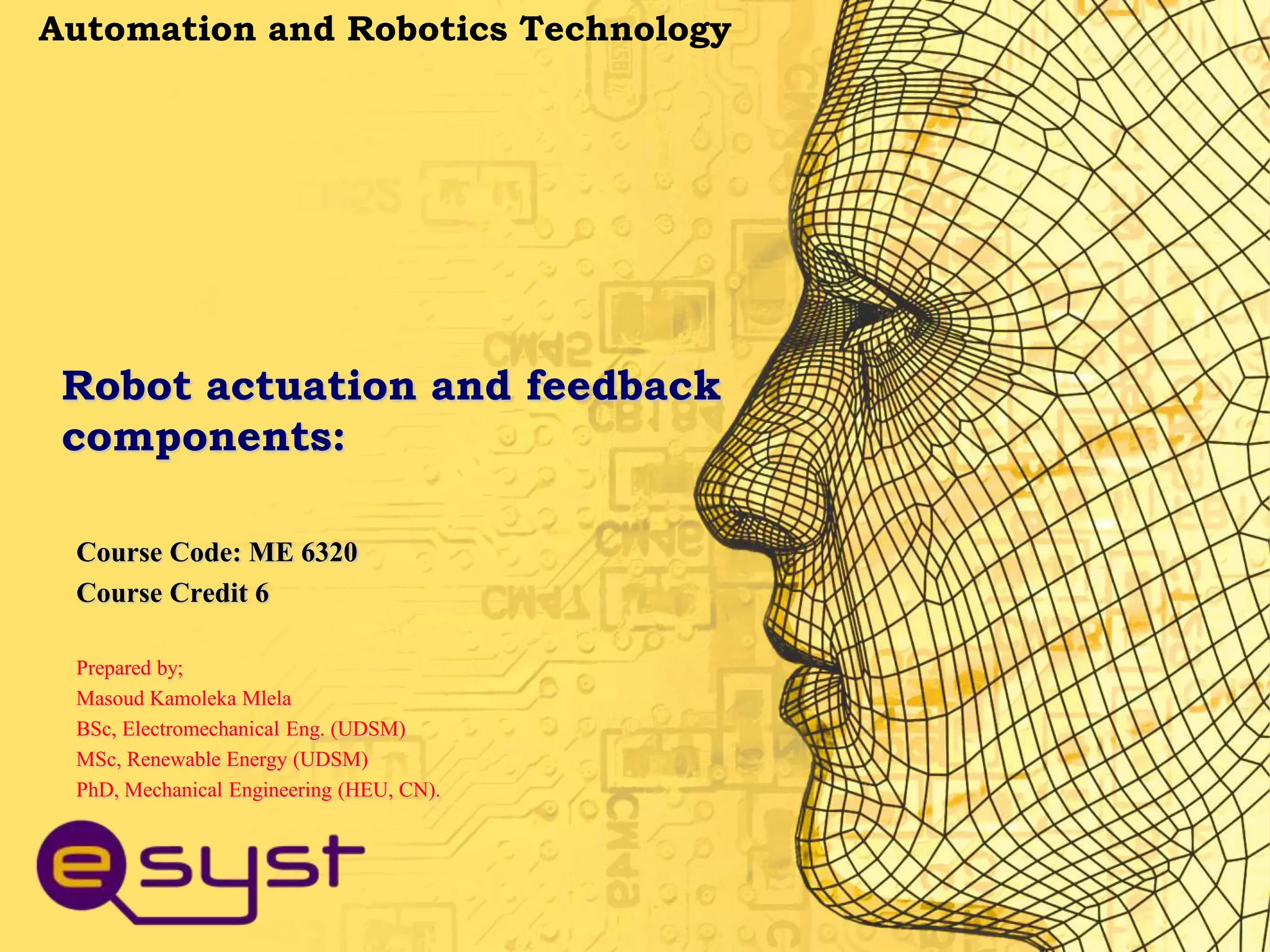 Robot actuation and feedback
components:
Course Code: ME 6320
Course Credit 6
Prepared by;
Masoud Kamoleka Mlela
BSc, Electromechanical Eng. (UDSM)
MSc, Renewable Energy (UDSM)
PhD, Mechanical Engineering (HEU, CN).
Automation and Robotics Technology