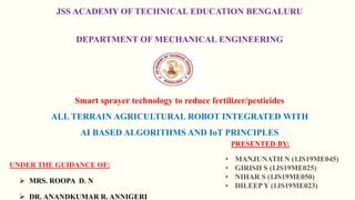 JSS ACADEMY OF TECHNICAL EDUCATION BENGALURU
DEPARTMENT OF MECHANICAL ENGINEERING
Smart sprayer technology to reduce fertilizer/pesticides
ALL TERRAIN AGRICULTURAL ROBOT INTEGRATED WITH
AI BASED ALGORITHMS AND IoT PRINCIPLES
UNDER THE GUIDANCE OF:
 MRS. ROOPA D. N
 DR. ANANDKUMAR R. ANNIGERI
PRESENTED BY:
• MANJUNATH N (1JS19ME045)
• GIRISH S (1JS19ME025)
• NIHAR S (1JS19ME050)
• DILEEP Y (1JS19ME023)
 