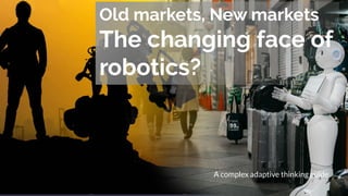 Old markets, New markets
The changing face of
robotics?
A complex adaptive thinking guide
 