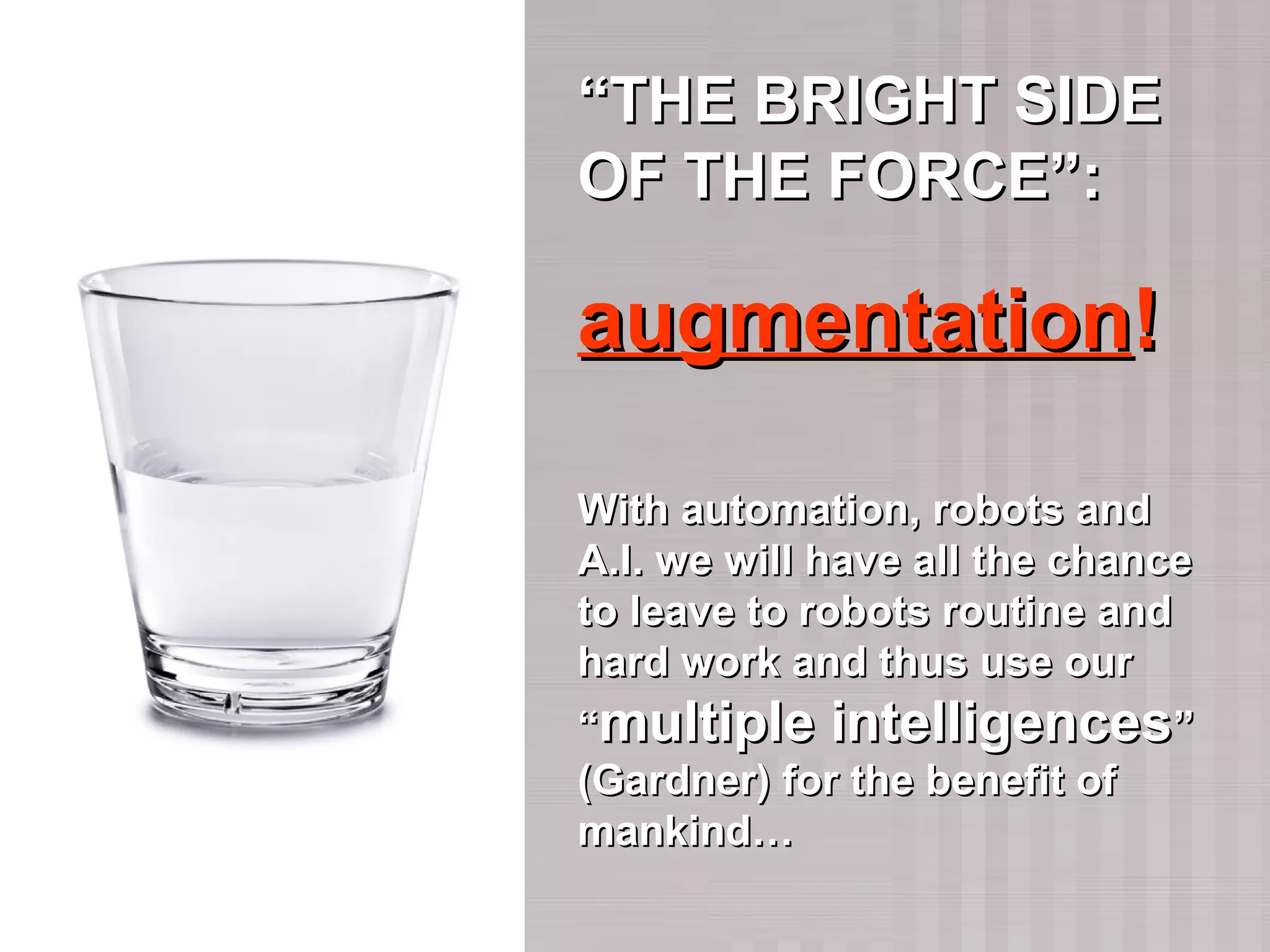 ““THE BRIGHT SIDETHE BRIGHT SIDE
OF THE FORCE”:OF THE FORCE”:
augmentationaugmentation!!
With automation, robots andWith automation, robots and
A.I. we will have all the chanceA.I. we will have all the chance
to leave to robots routine andto leave to robots routine and
hard work and thus use ourhard work and thus use our
““multiple intelligencesmultiple intelligences””
(Gardner) for the benefit of(Gardner) for the benefit of
mankind…mankind…
 