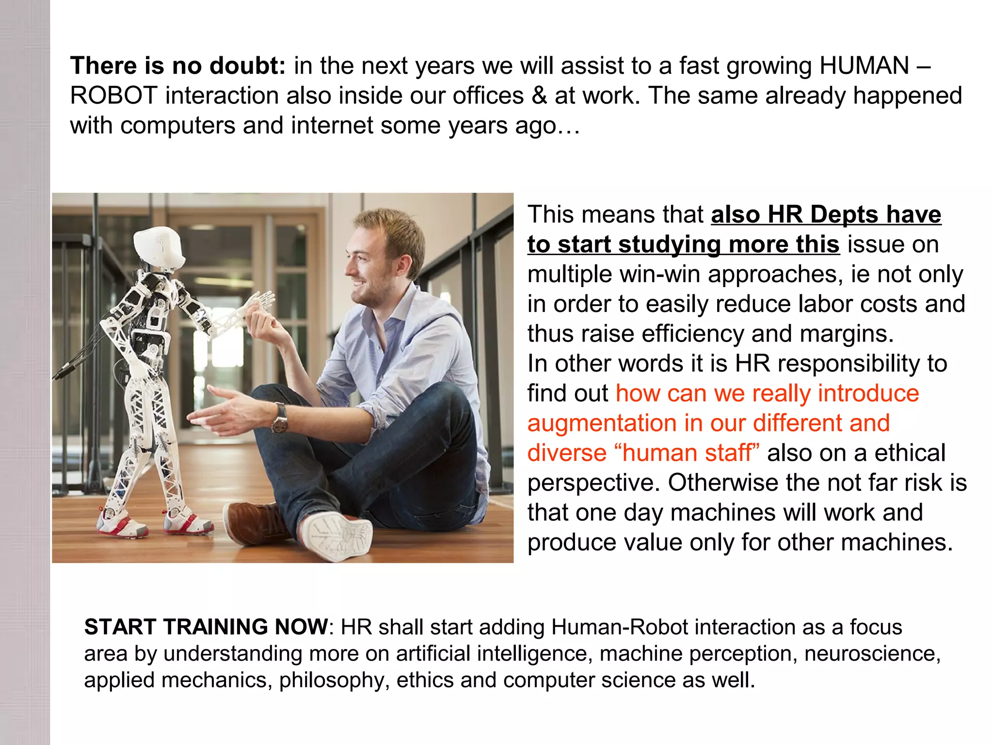 There is no doubt: in the next years we will assist to a fast growing HUMAN –
ROBOT interaction also inside our offices & at work. The same already happened
with computers and internet some years ago…
This means that also HR Depts have
to start studying more this issue on
multiple win-win approaches, ie not only
in order to easily reduce labor costs and
thus raise efficiency and margins.
In other words it is HR responsibility to
find out how can we really introduce
augmentation in our different and
diverse “human staff” also on a ethical
perspective. Otherwise the not far risk is
that one day machines will work and
produce value only for other machines.
START TRAINING NOW: HR shall start adding Human-Robot interaction as a focus
area by understanding more on artificial intelligence, machine perception, neuroscience,
applied mechanics, philosophy, ethics and computer science as well.
 