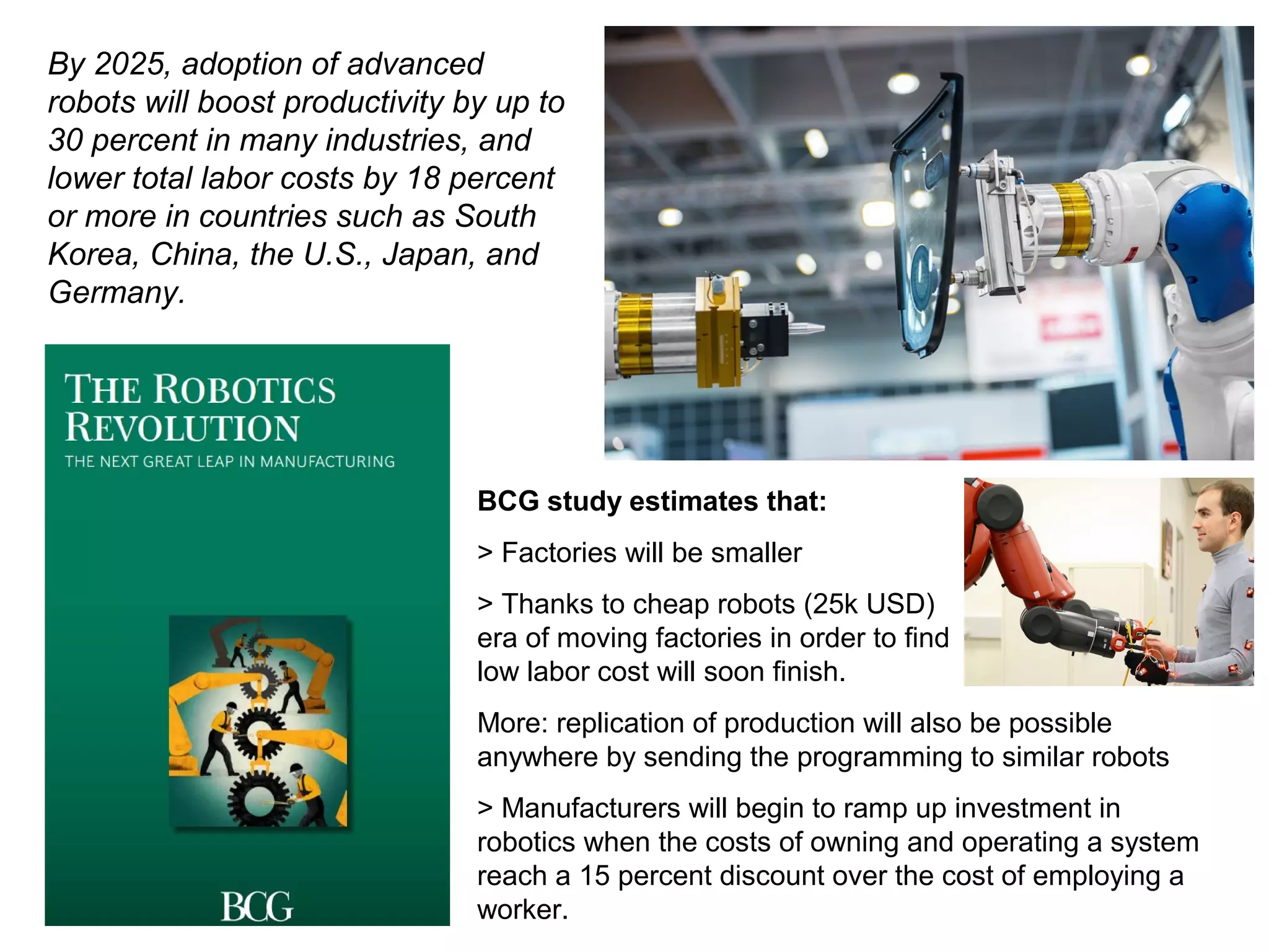 By 2025, adoption of advanced
robots will boost productivity by up to
30 percent in many industries, and
lower total labor costs by 18 percent
or more in countries such as South
Korea, China, the U.S., Japan, and
Germany.
BCG study estimates that:
> Factories will be smaller
> Thanks to cheap robots (25k USD)
era of moving factories in order to find
low labor cost will soon finish.
More: replication of production will also be possible
anywhere by sending the programming to similar robots
> Manufacturers will begin to ramp up investment in
robotics when the costs of owning and operating a system
reach a 15 percent discount over the cost of employing a
worker.
 