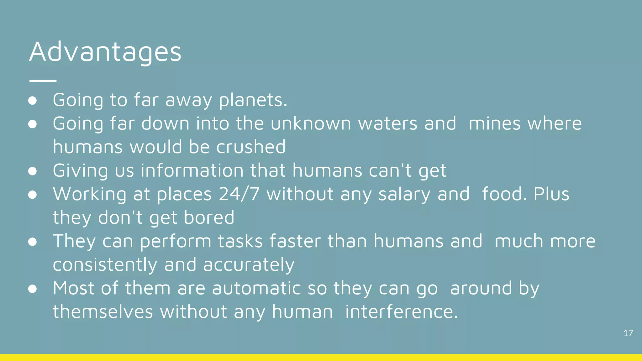 17
Advantages
● Going to far away planets.
● Going far down into the unknown waters and mines where
humans would be crushed
● Giving us information that humans can't get
● Working at places 24/7 without any salary and food. Plus
they don't get bored
● They can perform tasks faster than humans and much more
consistently and accurately
● Most of them are automatic so they can go around by
themselves without any human interference.
 