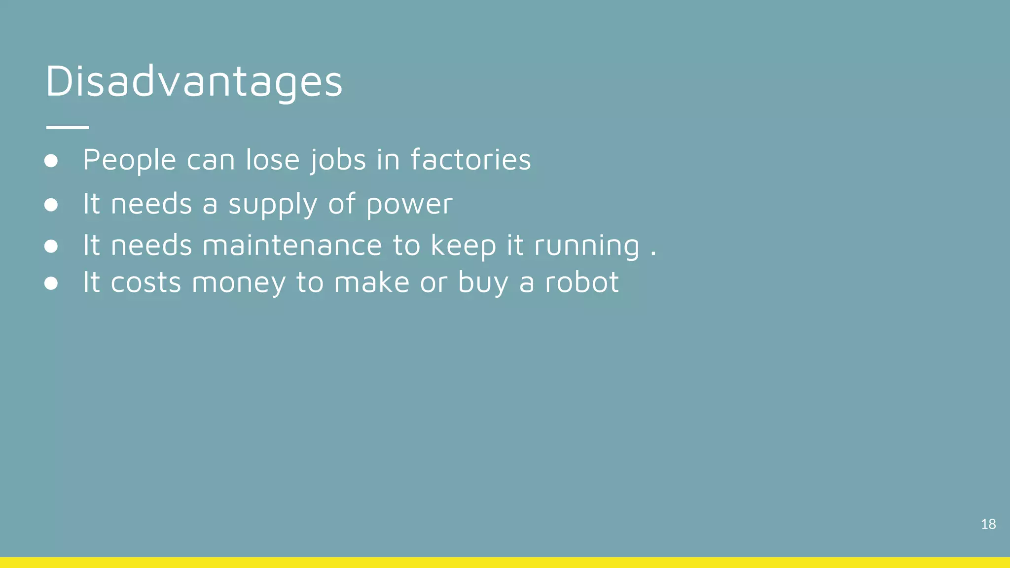 18
Disadvantages
● People can lose jobs in factories
● It needs a supply of power
● It needs maintenance to keep it running .
● It costs money to make or buy a robot
 