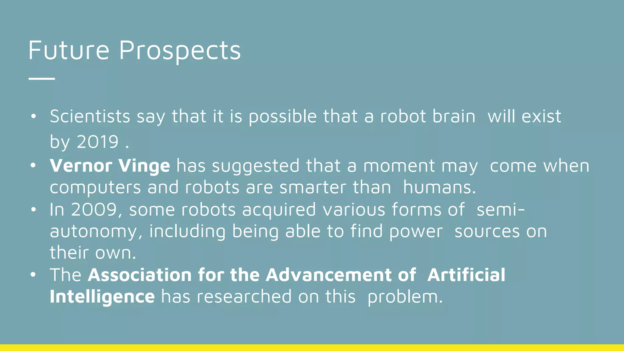 Future Prospects
• Scientists say that it is possible that a robot brain will exist
by 2019 .
• Vernor Vinge has suggested that a moment may come when
computers and robots are smarter than humans.
• In 2009, some robots acquired various forms of semi-
autonomy, including being able to find power sources on
their own.
• The Association for the Advancement of Artificial
Intelligence has researched on this problem.
 