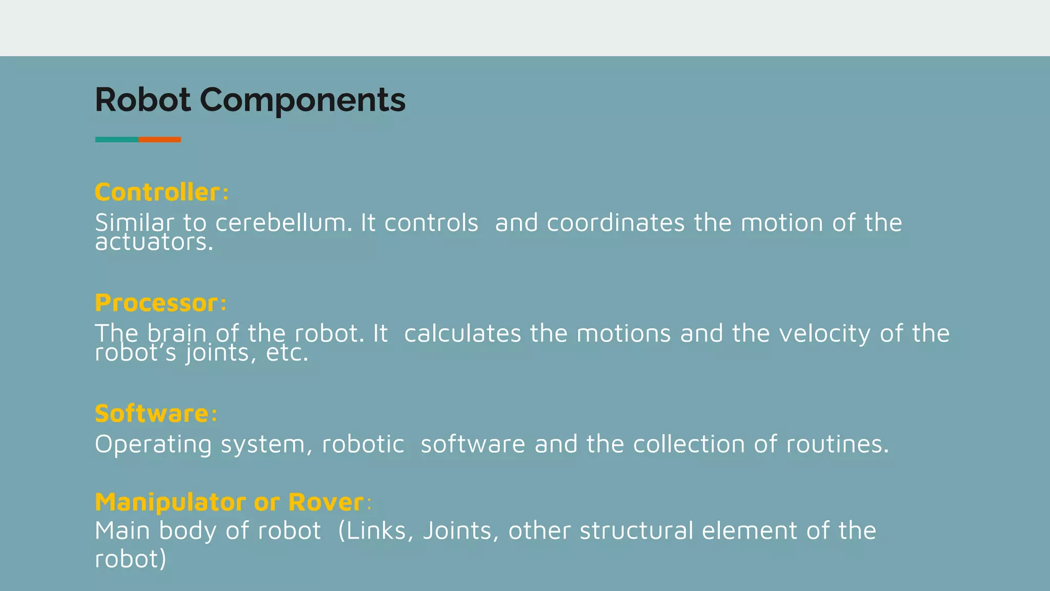 Robot Components
Controller:
Similar to cerebellum. It controls and coordinates the motion of the
actuators.
Processor:
The brain of the robot. It calculates the motions and the velocity of the
robot’s joints, etc.
Software:
Operating system, robotic software and the collection of routines.
Manipulator or Rover:
Main body of robot (Links, Joints, other structural element of the
robot)
 