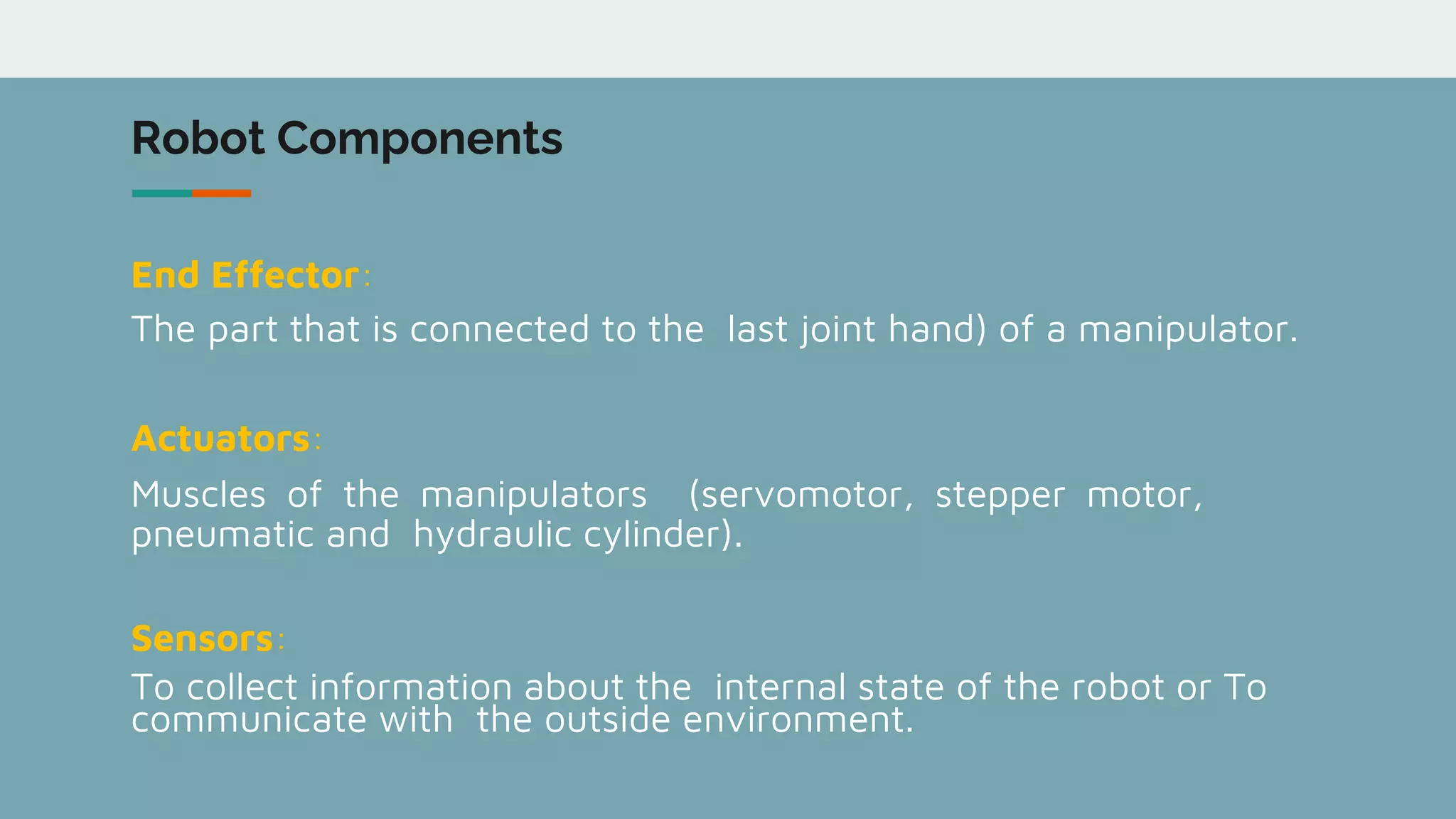Robot Components
End Effector:
The part that is connected to the last joint hand) of a manipulator.
Actuators:
Muscles of the manipulators (servomotor, stepper motor,
pneumatic and hydraulic cylinder).
Sensors:
To collect information about the internal state of the robot or To
communicate with the outside environment.
 